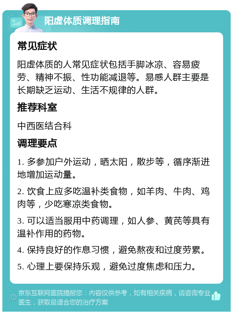 阳虚体质调理指南 常见症状 阳虚体质的人常见症状包括手脚冰凉、容易疲劳、精神不振、性功能减退等。易感人群主要是长期缺乏运动、生活不规律的人群。 推荐科室 中西医结合科 调理要点 1. 多参加户外运动，晒太阳，散步等，循序渐进地增加运动量。 2. 饮食上应多吃温补类食物，如羊肉、牛肉、鸡肉等，少吃寒凉类食物。 3. 可以适当服用中药调理，如人参、黄芪等具有温补作用的药物。 4. 保持良好的作息习惯，避免熬夜和过度劳累。 5. 心理上要保持乐观，避免过度焦虑和压力。