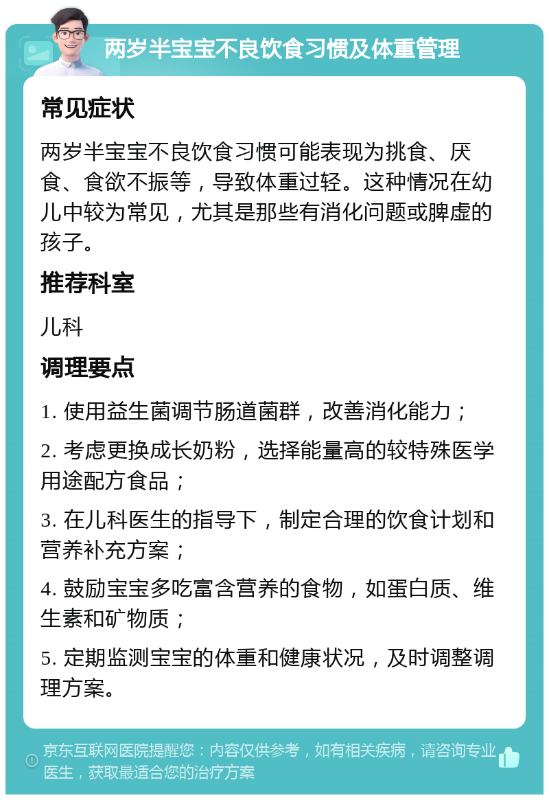 两岁半宝宝不良饮食习惯及体重管理 常见症状 两岁半宝宝不良饮食习惯可能表现为挑食、厌食、食欲不振等，导致体重过轻。这种情况在幼儿中较为常见，尤其是那些有消化问题或脾虚的孩子。 推荐科室 儿科 调理要点 1. 使用益生菌调节肠道菌群，改善消化能力； 2. 考虑更换成长奶粉，选择能量高的较特殊医学用途配方食品； 3. 在儿科医生的指导下，制定合理的饮食计划和营养补充方案； 4. 鼓励宝宝多吃富含营养的食物，如蛋白质、维生素和矿物质； 5. 定期监测宝宝的体重和健康状况，及时调整调理方案。