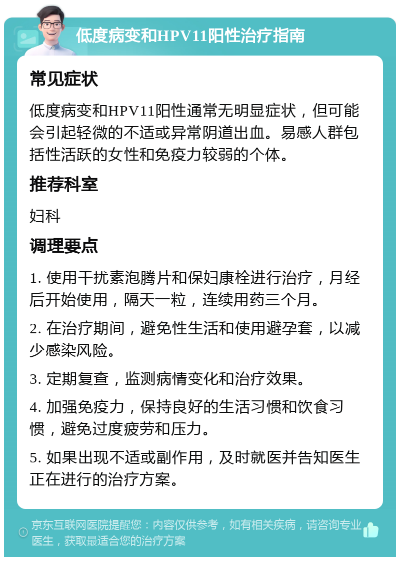 低度病变和HPV11阳性治疗指南 常见症状 低度病变和HPV11阳性通常无明显症状，但可能会引起轻微的不适或异常阴道出血。易感人群包括性活跃的女性和免疫力较弱的个体。 推荐科室 妇科 调理要点 1. 使用干扰素泡腾片和保妇康栓进行治疗，月经后开始使用，隔天一粒，连续用药三个月。 2. 在治疗期间，避免性生活和使用避孕套，以减少感染风险。 3. 定期复查，监测病情变化和治疗效果。 4. 加强免疫力，保持良好的生活习惯和饮食习惯，避免过度疲劳和压力。 5. 如果出现不适或副作用，及时就医并告知医生正在进行的治疗方案。