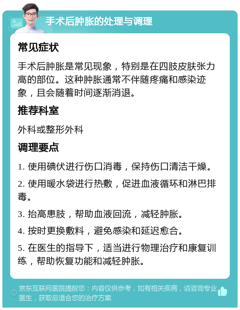 手术后肿胀的处理与调理 常见症状 手术后肿胀是常见现象，特别是在四肢皮肤张力高的部位。这种肿胀通常不伴随疼痛和感染迹象，且会随着时间逐渐消退。 推荐科室 外科或整形外科 调理要点 1. 使用碘伏进行伤口消毒，保持伤口清洁干燥。 2. 使用暖水袋进行热敷，促进血液循环和淋巴排毒。 3. 抬高患肢，帮助血液回流，减轻肿胀。 4. 按时更换敷料，避免感染和延迟愈合。 5. 在医生的指导下，适当进行物理治疗和康复训练，帮助恢复功能和减轻肿胀。