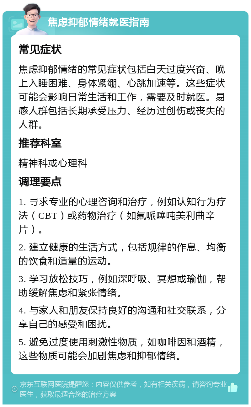 焦虑抑郁情绪就医指南 常见症状 焦虑抑郁情绪的常见症状包括白天过度兴奋、晚上入睡困难、身体紧绷、心跳加速等。这些症状可能会影响日常生活和工作，需要及时就医。易感人群包括长期承受压力、经历过创伤或丧失的人群。 推荐科室 精神科或心理科 调理要点 1. 寻求专业的心理咨询和治疗，例如认知行为疗法（CBT）或药物治疗（如氟哌噻吨美利曲辛片）。 2. 建立健康的生活方式，包括规律的作息、均衡的饮食和适量的运动。 3. 学习放松技巧，例如深呼吸、冥想或瑜伽，帮助缓解焦虑和紧张情绪。 4. 与家人和朋友保持良好的沟通和社交联系，分享自己的感受和困扰。 5. 避免过度使用刺激性物质，如咖啡因和酒精，这些物质可能会加剧焦虑和抑郁情绪。