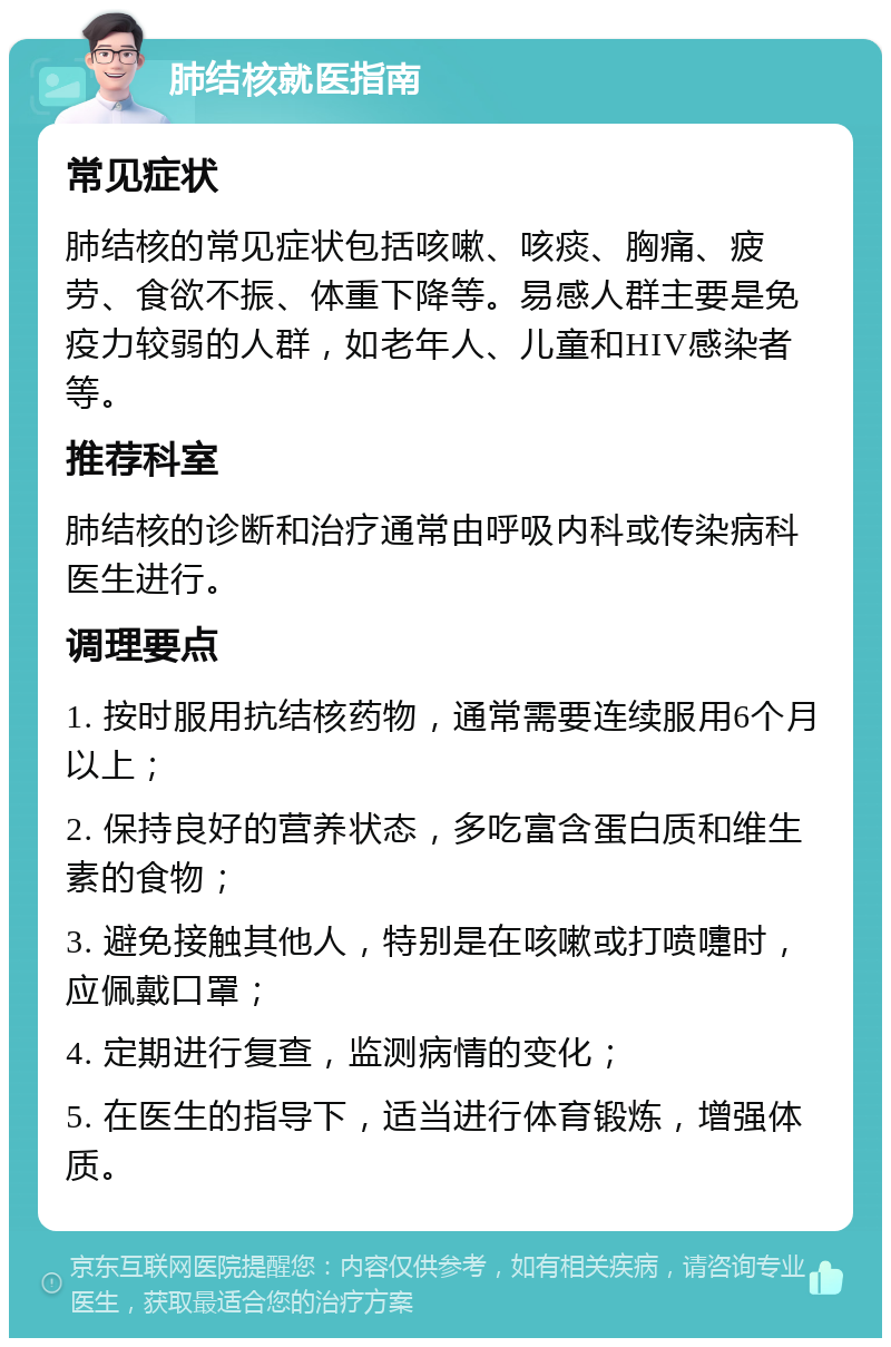 肺结核就医指南 常见症状 肺结核的常见症状包括咳嗽、咳痰、胸痛、疲劳、食欲不振、体重下降等。易感人群主要是免疫力较弱的人群，如老年人、儿童和HIV感染者等。 推荐科室 肺结核的诊断和治疗通常由呼吸内科或传染病科医生进行。 调理要点 1. 按时服用抗结核药物，通常需要连续服用6个月以上； 2. 保持良好的营养状态，多吃富含蛋白质和维生素的食物； 3. 避免接触其他人，特别是在咳嗽或打喷嚏时，应佩戴口罩； 4. 定期进行复查，监测病情的变化； 5. 在医生的指导下，适当进行体育锻炼，增强体质。