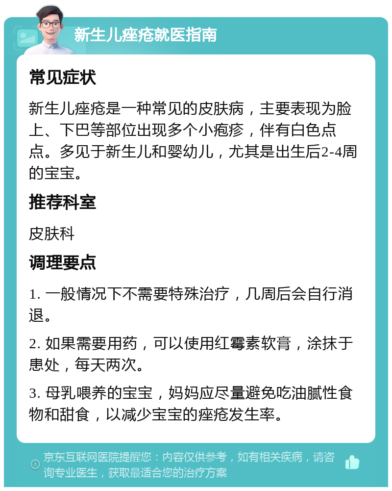 新生儿痤疮就医指南 常见症状 新生儿痤疮是一种常见的皮肤病，主要表现为脸上、下巴等部位出现多个小疱疹，伴有白色点点。多见于新生儿和婴幼儿，尤其是出生后2-4周的宝宝。 推荐科室 皮肤科 调理要点 1. 一般情况下不需要特殊治疗，几周后会自行消退。 2. 如果需要用药，可以使用红霉素软膏，涂抹于患处，每天两次。 3. 母乳喂养的宝宝，妈妈应尽量避免吃油腻性食物和甜食，以减少宝宝的痤疮发生率。