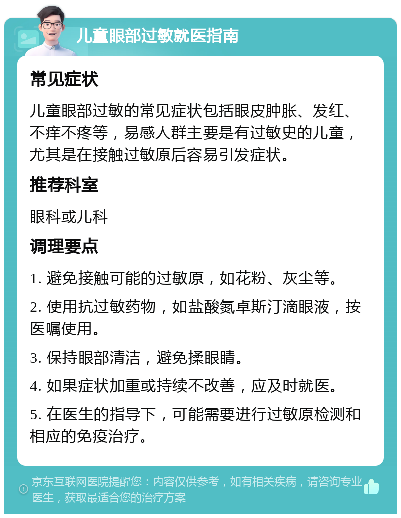 儿童眼部过敏就医指南 常见症状 儿童眼部过敏的常见症状包括眼皮肿胀、发红、不痒不疼等，易感人群主要是有过敏史的儿童，尤其是在接触过敏原后容易引发症状。 推荐科室 眼科或儿科 调理要点 1. 避免接触可能的过敏原，如花粉、灰尘等。 2. 使用抗过敏药物，如盐酸氮卓斯汀滴眼液，按医嘱使用。 3. 保持眼部清洁，避免揉眼睛。 4. 如果症状加重或持续不改善，应及时就医。 5. 在医生的指导下，可能需要进行过敏原检测和相应的免疫治疗。