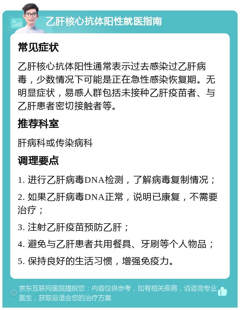 乙肝核心抗体阳性就医指南 常见症状 乙肝核心抗体阳性通常表示过去感染过乙肝病毒，少数情况下可能是正在急性感染恢复期。无明显症状，易感人群包括未接种乙肝疫苗者、与乙肝患者密切接触者等。 推荐科室 肝病科或传染病科 调理要点 1. 进行乙肝病毒DNA检测，了解病毒复制情况； 2. 如果乙肝病毒DNA正常，说明已康复，不需要治疗； 3. 注射乙肝疫苗预防乙肝； 4. 避免与乙肝患者共用餐具、牙刷等个人物品； 5. 保持良好的生活习惯，增强免疫力。