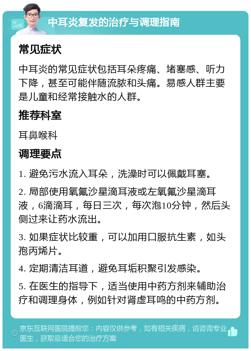 中耳炎复发的治疗与调理指南 常见症状 中耳炎的常见症状包括耳朵疼痛、堵塞感、听力下降，甚至可能伴随流脓和头痛。易感人群主要是儿童和经常接触水的人群。 推荐科室 耳鼻喉科 调理要点 1. 避免污水流入耳朵，洗澡时可以佩戴耳塞。 2. 局部使用氧氟沙星滴耳液或左氧氟沙星滴耳液，6滴滴耳，每日三次，每次泡10分钟，然后头侧过来让药水流出。 3. 如果症状比较重，可以加用口服抗生素，如头孢丙烯片。 4. 定期清洁耳道，避免耳垢积聚引发感染。 5. 在医生的指导下，适当使用中药方剂来辅助治疗和调理身体，例如针对肾虚耳鸣的中药方剂。