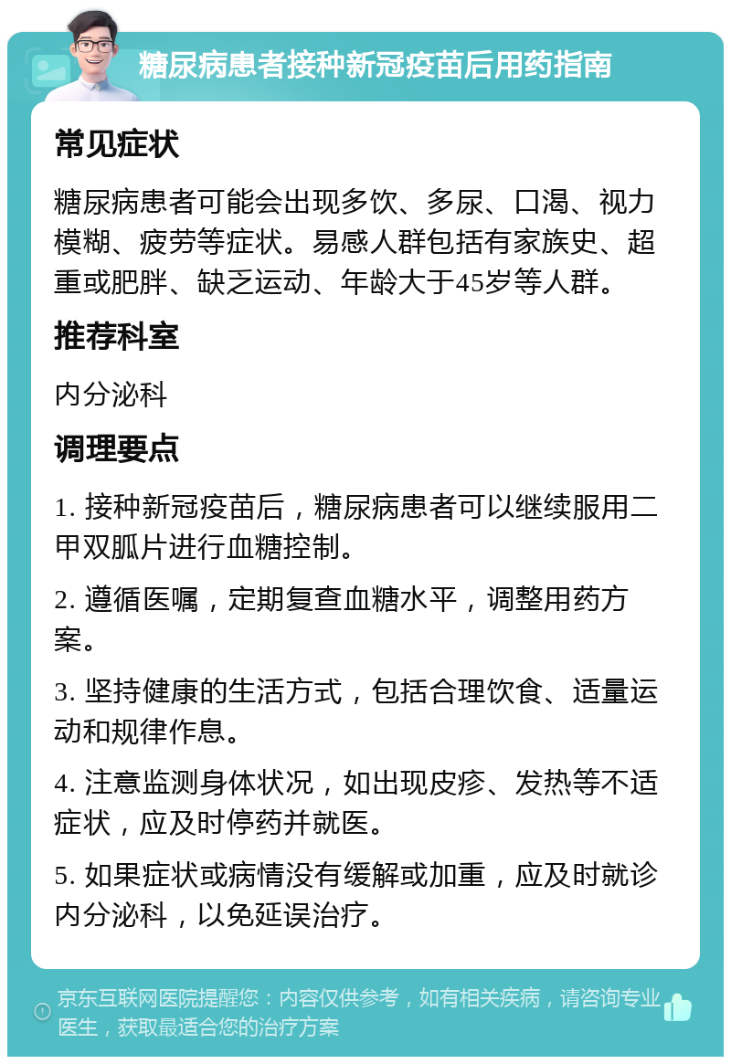 糖尿病患者接种新冠疫苗后用药指南 常见症状 糖尿病患者可能会出现多饮、多尿、口渴、视力模糊、疲劳等症状。易感人群包括有家族史、超重或肥胖、缺乏运动、年龄大于45岁等人群。 推荐科室 内分泌科 调理要点 1. 接种新冠疫苗后，糖尿病患者可以继续服用二甲双胍片进行血糖控制。 2. 遵循医嘱，定期复查血糖水平，调整用药方案。 3. 坚持健康的生活方式，包括合理饮食、适量运动和规律作息。 4. 注意监测身体状况，如出现皮疹、发热等不适症状，应及时停药并就医。 5. 如果症状或病情没有缓解或加重，应及时就诊内分泌科，以免延误治疗。