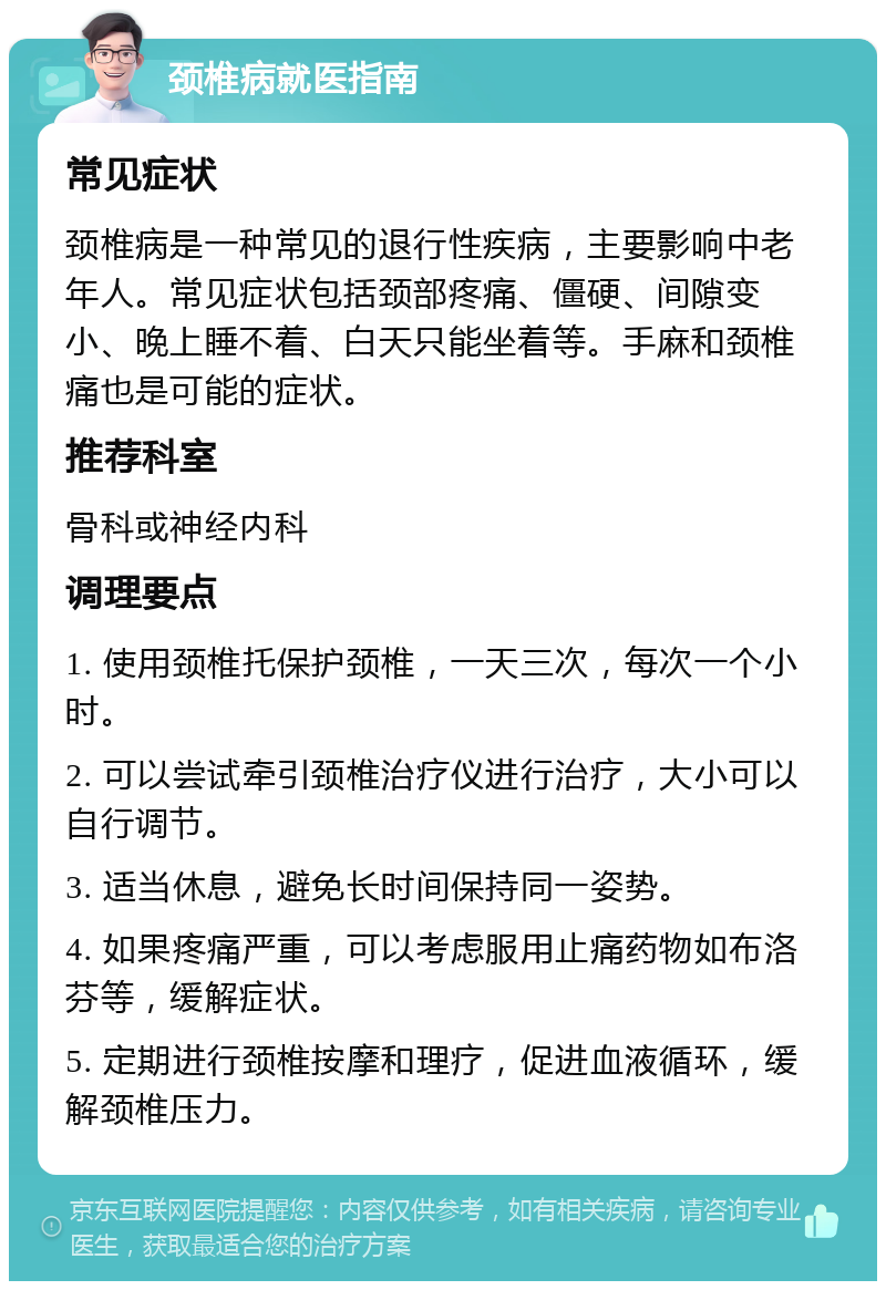 颈椎病就医指南 常见症状 颈椎病是一种常见的退行性疾病，主要影响中老年人。常见症状包括颈部疼痛、僵硬、间隙变小、晚上睡不着、白天只能坐着等。手麻和颈椎痛也是可能的症状。 推荐科室 骨科或神经内科 调理要点 1. 使用颈椎托保护颈椎，一天三次，每次一个小时。 2. 可以尝试牵引颈椎治疗仪进行治疗，大小可以自行调节。 3. 适当休息，避免长时间保持同一姿势。 4. 如果疼痛严重，可以考虑服用止痛药物如布洛芬等，缓解症状。 5. 定期进行颈椎按摩和理疗，促进血液循环，缓解颈椎压力。