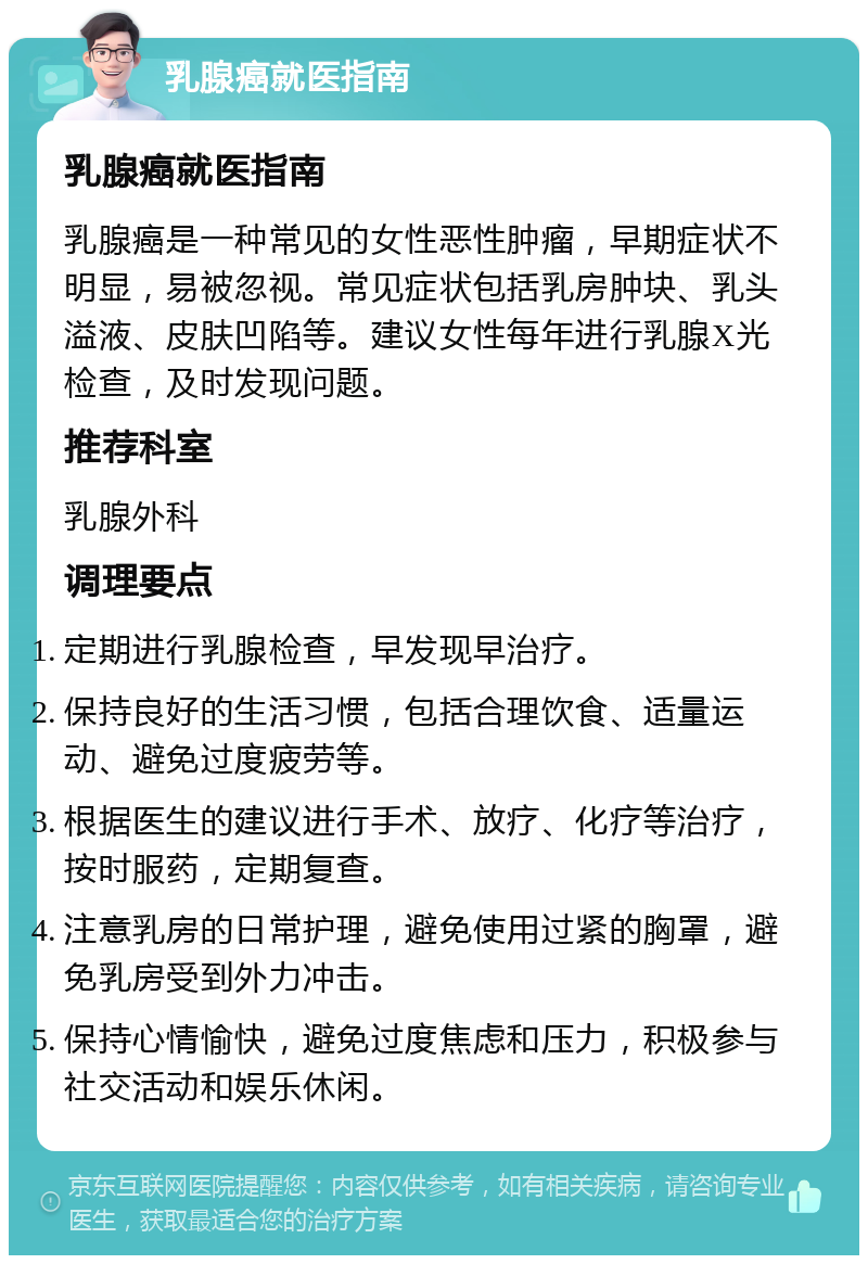 乳腺癌就医指南 乳腺癌就医指南 乳腺癌是一种常见的女性恶性肿瘤，早期症状不明显，易被忽视。常见症状包括乳房肿块、乳头溢液、皮肤凹陷等。建议女性每年进行乳腺X光检查，及时发现问题。 推荐科室 乳腺外科 调理要点 定期进行乳腺检查，早发现早治疗。 保持良好的生活习惯，包括合理饮食、适量运动、避免过度疲劳等。 根据医生的建议进行手术、放疗、化疗等治疗，按时服药，定期复查。 注意乳房的日常护理，避免使用过紧的胸罩，避免乳房受到外力冲击。 保持心情愉快，避免过度焦虑和压力，积极参与社交活动和娱乐休闲。