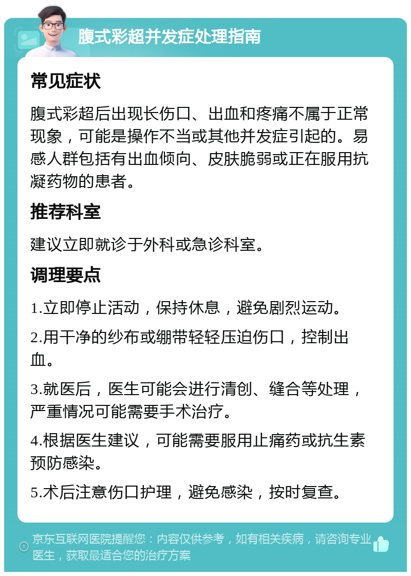 腹式彩超并发症处理指南 常见症状 腹式彩超后出现长伤口、出血和疼痛不属于正常现象，可能是操作不当或其他并发症引起的。易感人群包括有出血倾向、皮肤脆弱或正在服用抗凝药物的患者。 推荐科室 建议立即就诊于外科或急诊科室。 调理要点 1.立即停止活动，保持休息，避免剧烈运动。 2.用干净的纱布或绷带轻轻压迫伤口，控制出血。 3.就医后，医生可能会进行清创、缝合等处理，严重情况可能需要手术治疗。 4.根据医生建议，可能需要服用止痛药或抗生素预防感染。 5.术后注意伤口护理，避免感染，按时复查。