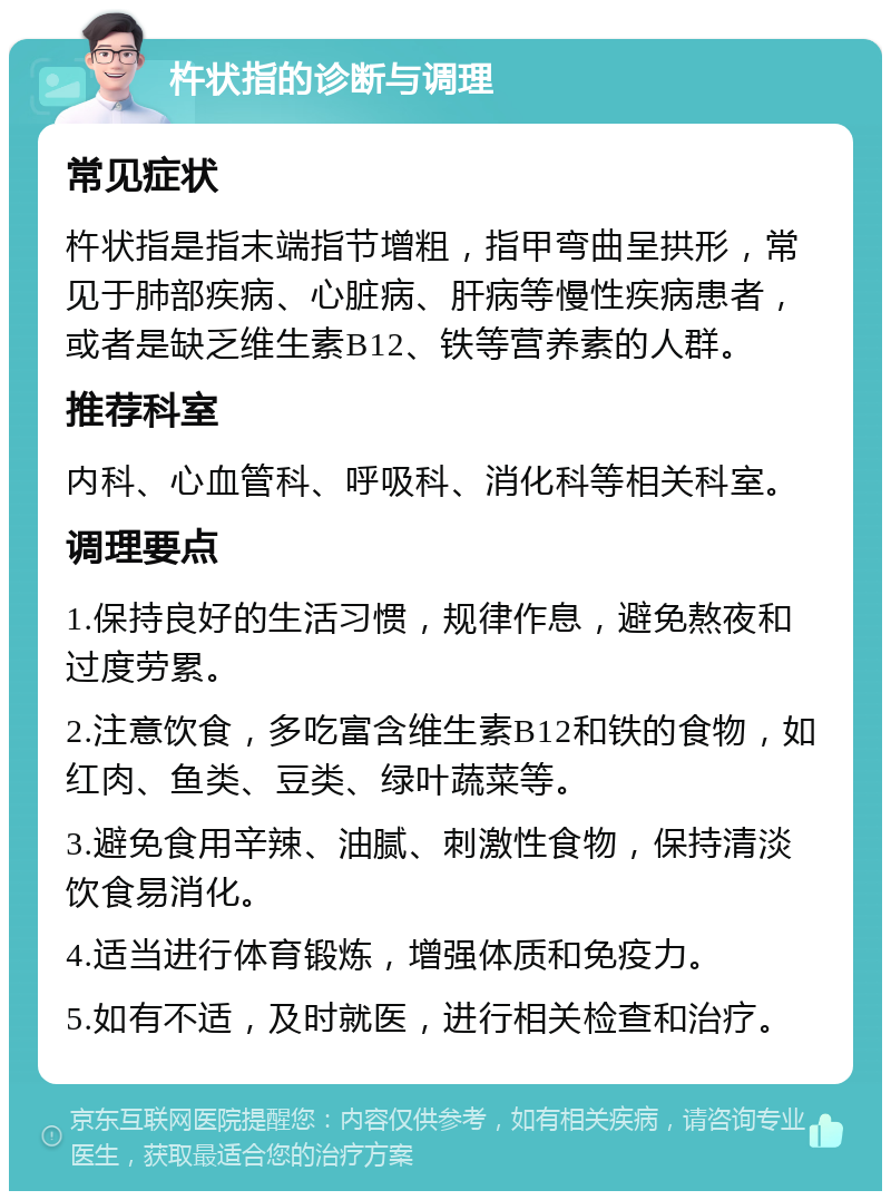 杵状指的诊断与调理 常见症状 杵状指是指末端指节增粗，指甲弯曲呈拱形，常见于肺部疾病、心脏病、肝病等慢性疾病患者，或者是缺乏维生素B12、铁等营养素的人群。 推荐科室 内科、心血管科、呼吸科、消化科等相关科室。 调理要点 1.保持良好的生活习惯，规律作息，避免熬夜和过度劳累。 2.注意饮食，多吃富含维生素B12和铁的食物，如红肉、鱼类、豆类、绿叶蔬菜等。 3.避免食用辛辣、油腻、刺激性食物，保持清淡饮食易消化。 4.适当进行体育锻炼，增强体质和免疫力。 5.如有不适，及时就医，进行相关检查和治疗。