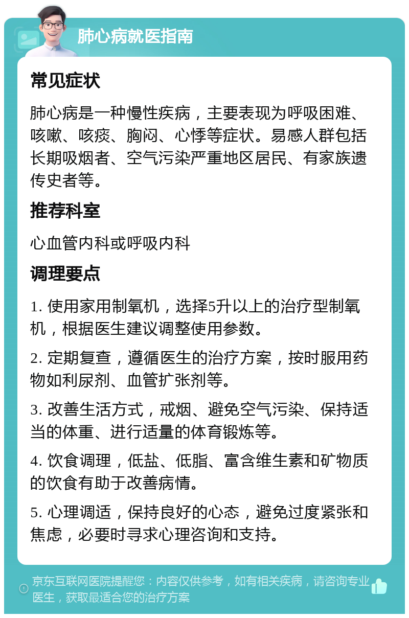 肺心病就医指南 常见症状 肺心病是一种慢性疾病，主要表现为呼吸困难、咳嗽、咳痰、胸闷、心悸等症状。易感人群包括长期吸烟者、空气污染严重地区居民、有家族遗传史者等。 推荐科室 心血管内科或呼吸内科 调理要点 1. 使用家用制氧机，选择5升以上的治疗型制氧机，根据医生建议调整使用参数。 2. 定期复查，遵循医生的治疗方案，按时服用药物如利尿剂、血管扩张剂等。 3. 改善生活方式，戒烟、避免空气污染、保持适当的体重、进行适量的体育锻炼等。 4. 饮食调理，低盐、低脂、富含维生素和矿物质的饮食有助于改善病情。 5. 心理调适，保持良好的心态，避免过度紧张和焦虑，必要时寻求心理咨询和支持。