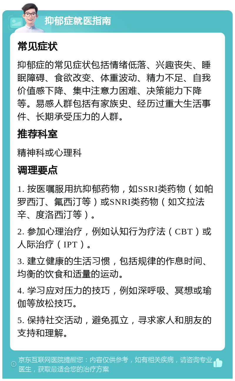 抑郁症就医指南 常见症状 抑郁症的常见症状包括情绪低落、兴趣丧失、睡眠障碍、食欲改变、体重波动、精力不足、自我价值感下降、集中注意力困难、决策能力下降等。易感人群包括有家族史、经历过重大生活事件、长期承受压力的人群。 推荐科室 精神科或心理科 调理要点 1. 按医嘱服用抗抑郁药物，如SSRI类药物（如帕罗西汀、氟西汀等）或SNRI类药物（如文拉法辛、度洛西汀等）。 2. 参加心理治疗，例如认知行为疗法（CBT）或人际治疗（IPT）。 3. 建立健康的生活习惯，包括规律的作息时间、均衡的饮食和适量的运动。 4. 学习应对压力的技巧，例如深呼吸、冥想或瑜伽等放松技巧。 5. 保持社交活动，避免孤立，寻求家人和朋友的支持和理解。