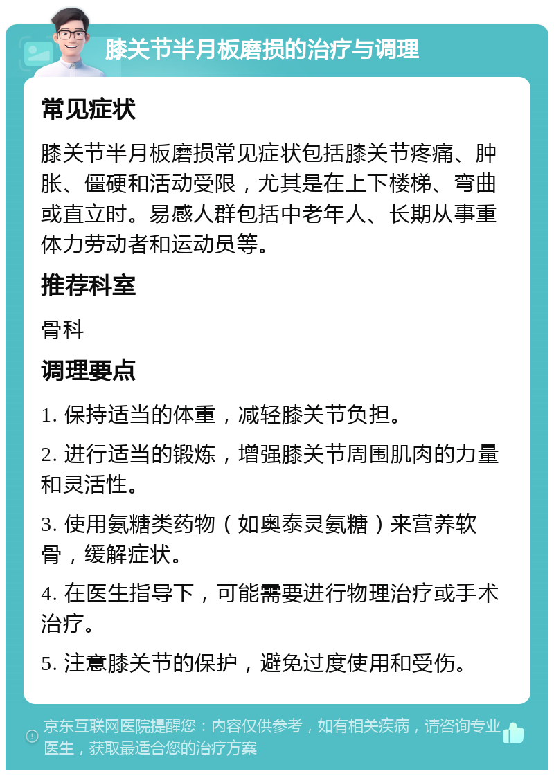 膝关节半月板磨损的治疗与调理 常见症状 膝关节半月板磨损常见症状包括膝关节疼痛、肿胀、僵硬和活动受限，尤其是在上下楼梯、弯曲或直立时。易感人群包括中老年人、长期从事重体力劳动者和运动员等。 推荐科室 骨科 调理要点 1. 保持适当的体重，减轻膝关节负担。 2. 进行适当的锻炼，增强膝关节周围肌肉的力量和灵活性。 3. 使用氨糖类药物（如奥泰灵氨糖）来营养软骨，缓解症状。 4. 在医生指导下，可能需要进行物理治疗或手术治疗。 5. 注意膝关节的保护，避免过度使用和受伤。