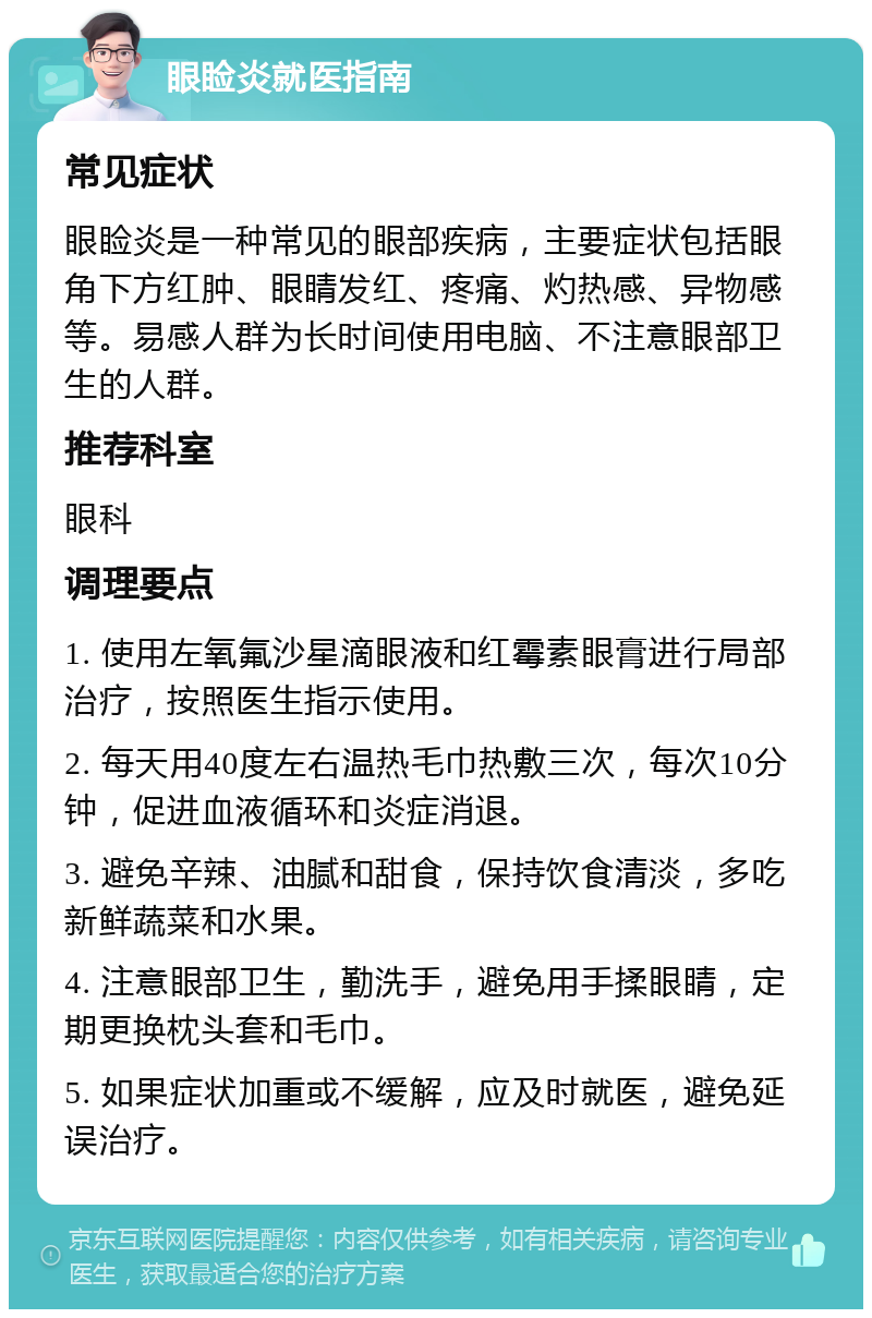 眼睑炎就医指南 常见症状 眼睑炎是一种常见的眼部疾病，主要症状包括眼角下方红肿、眼睛发红、疼痛、灼热感、异物感等。易感人群为长时间使用电脑、不注意眼部卫生的人群。 推荐科室 眼科 调理要点 1. 使用左氧氟沙星滴眼液和红霉素眼膏进行局部治疗，按照医生指示使用。 2. 每天用40度左右温热毛巾热敷三次，每次10分钟，促进血液循环和炎症消退。 3. 避免辛辣、油腻和甜食，保持饮食清淡，多吃新鲜蔬菜和水果。 4. 注意眼部卫生，勤洗手，避免用手揉眼睛，定期更换枕头套和毛巾。 5. 如果症状加重或不缓解，应及时就医，避免延误治疗。