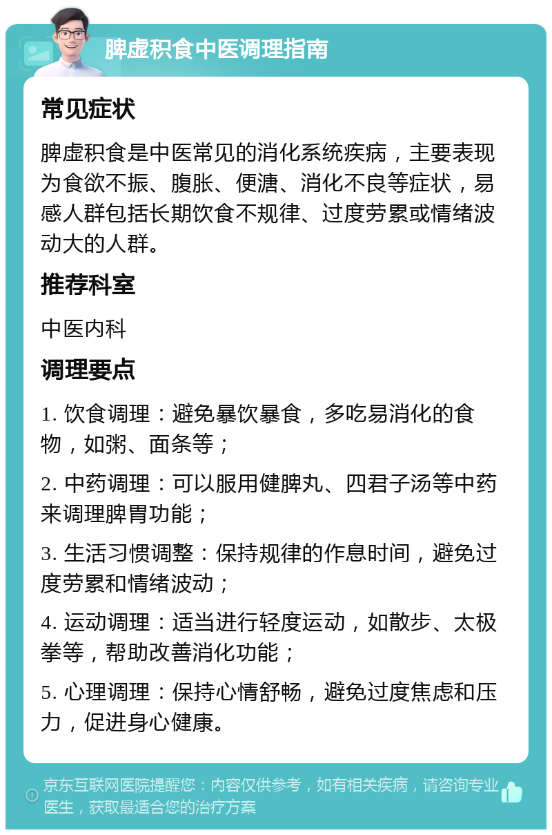 脾虚积食中医调理指南 常见症状 脾虚积食是中医常见的消化系统疾病，主要表现为食欲不振、腹胀、便溏、消化不良等症状，易感人群包括长期饮食不规律、过度劳累或情绪波动大的人群。 推荐科室 中医内科 调理要点 1. 饮食调理：避免暴饮暴食，多吃易消化的食物，如粥、面条等； 2. 中药调理：可以服用健脾丸、四君子汤等中药来调理脾胃功能； 3. 生活习惯调整：保持规律的作息时间，避免过度劳累和情绪波动； 4. 运动调理：适当进行轻度运动，如散步、太极拳等，帮助改善消化功能； 5. 心理调理：保持心情舒畅，避免过度焦虑和压力，促进身心健康。