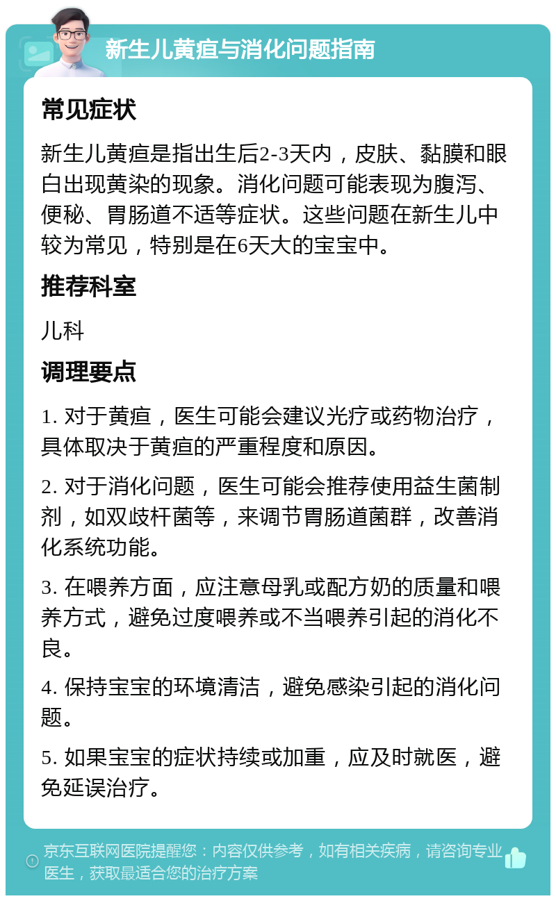 新生儿黄疸与消化问题指南 常见症状 新生儿黄疸是指出生后2-3天内，皮肤、黏膜和眼白出现黄染的现象。消化问题可能表现为腹泻、便秘、胃肠道不适等症状。这些问题在新生儿中较为常见，特别是在6天大的宝宝中。 推荐科室 儿科 调理要点 1. 对于黄疸，医生可能会建议光疗或药物治疗，具体取决于黄疸的严重程度和原因。 2. 对于消化问题，医生可能会推荐使用益生菌制剂，如双歧杆菌等，来调节胃肠道菌群，改善消化系统功能。 3. 在喂养方面，应注意母乳或配方奶的质量和喂养方式，避免过度喂养或不当喂养引起的消化不良。 4. 保持宝宝的环境清洁，避免感染引起的消化问题。 5. 如果宝宝的症状持续或加重，应及时就医，避免延误治疗。