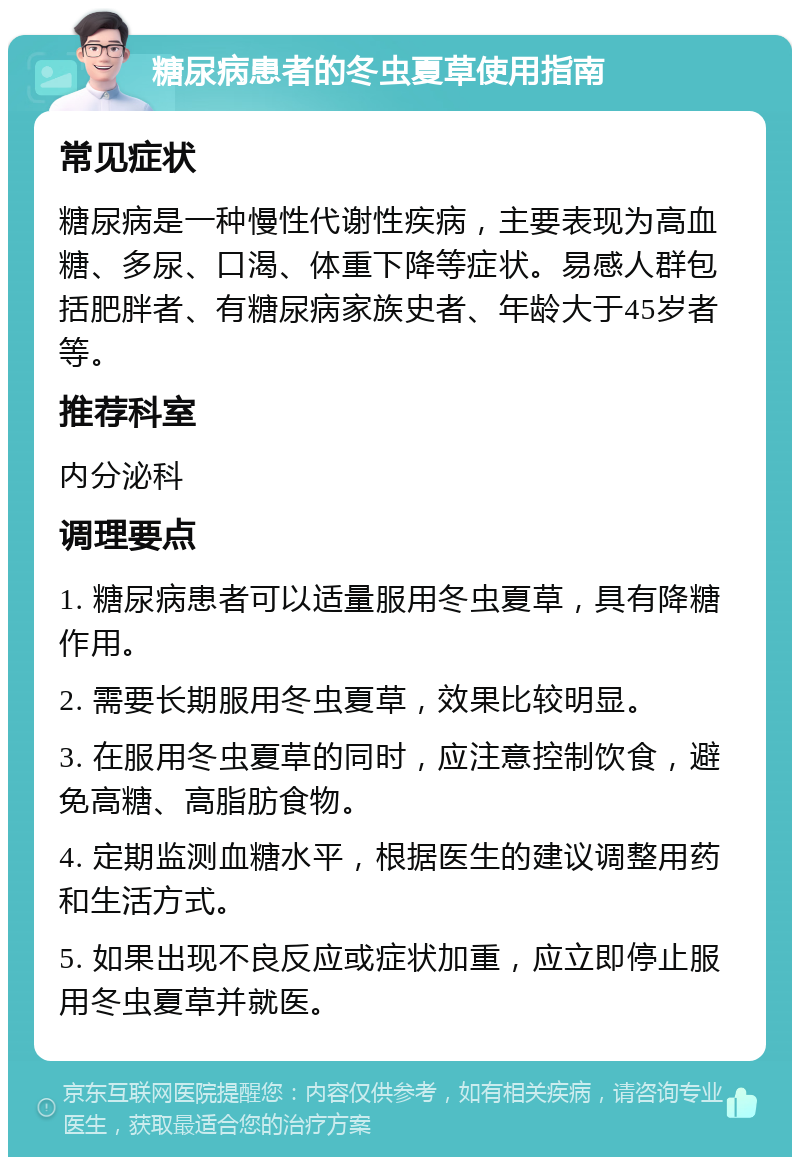 糖尿病患者的冬虫夏草使用指南 常见症状 糖尿病是一种慢性代谢性疾病，主要表现为高血糖、多尿、口渴、体重下降等症状。易感人群包括肥胖者、有糖尿病家族史者、年龄大于45岁者等。 推荐科室 内分泌科 调理要点 1. 糖尿病患者可以适量服用冬虫夏草，具有降糖作用。 2. 需要长期服用冬虫夏草，效果比较明显。 3. 在服用冬虫夏草的同时，应注意控制饮食，避免高糖、高脂肪食物。 4. 定期监测血糖水平，根据医生的建议调整用药和生活方式。 5. 如果出现不良反应或症状加重，应立即停止服用冬虫夏草并就医。