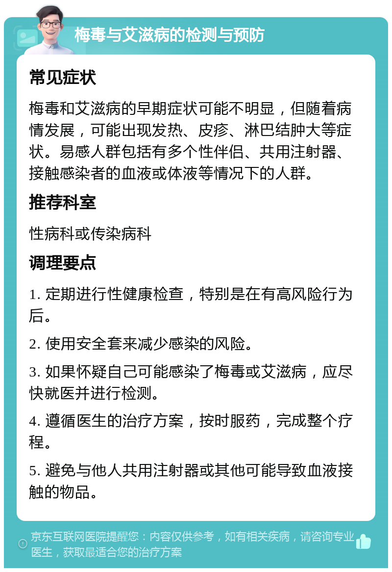 梅毒与艾滋病的检测与预防 常见症状 梅毒和艾滋病的早期症状可能不明显，但随着病情发展，可能出现发热、皮疹、淋巴结肿大等症状。易感人群包括有多个性伴侣、共用注射器、接触感染者的血液或体液等情况下的人群。 推荐科室 性病科或传染病科 调理要点 1. 定期进行性健康检查，特别是在有高风险行为后。 2. 使用安全套来减少感染的风险。 3. 如果怀疑自己可能感染了梅毒或艾滋病，应尽快就医并进行检测。 4. 遵循医生的治疗方案，按时服药，完成整个疗程。 5. 避免与他人共用注射器或其他可能导致血液接触的物品。