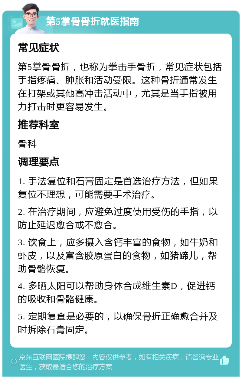 第5掌骨骨折就医指南 常见症状 第5掌骨骨折，也称为拳击手骨折，常见症状包括手指疼痛、肿胀和活动受限。这种骨折通常发生在打架或其他高冲击活动中，尤其是当手指被用力打击时更容易发生。 推荐科室 骨科 调理要点 1. 手法复位和石膏固定是首选治疗方法，但如果复位不理想，可能需要手术治疗。 2. 在治疗期间，应避免过度使用受伤的手指，以防止延迟愈合或不愈合。 3. 饮食上，应多摄入含钙丰富的食物，如牛奶和虾皮，以及富含胶原蛋白的食物，如猪蹄儿，帮助骨骼恢复。 4. 多晒太阳可以帮助身体合成维生素D，促进钙的吸收和骨骼健康。 5. 定期复查是必要的，以确保骨折正确愈合并及时拆除石膏固定。