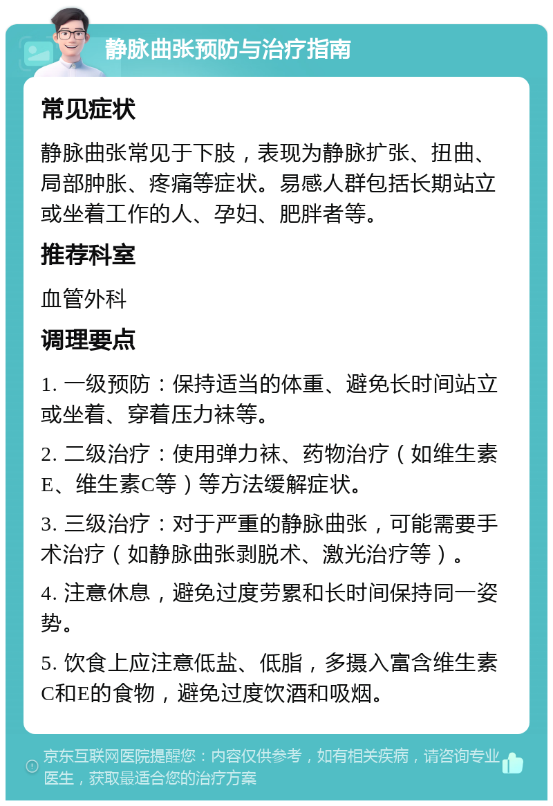 静脉曲张预防与治疗指南 常见症状 静脉曲张常见于下肢，表现为静脉扩张、扭曲、局部肿胀、疼痛等症状。易感人群包括长期站立或坐着工作的人、孕妇、肥胖者等。 推荐科室 血管外科 调理要点 1. 一级预防：保持适当的体重、避免长时间站立或坐着、穿着压力袜等。 2. 二级治疗：使用弹力袜、药物治疗（如维生素E、维生素C等）等方法缓解症状。 3. 三级治疗：对于严重的静脉曲张，可能需要手术治疗（如静脉曲张剥脱术、激光治疗等）。 4. 注意休息，避免过度劳累和长时间保持同一姿势。 5. 饮食上应注意低盐、低脂，多摄入富含维生素C和E的食物，避免过度饮酒和吸烟。