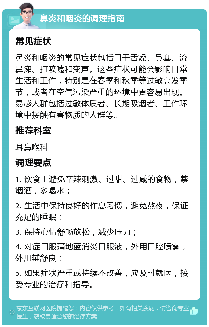 鼻炎和咽炎的调理指南 常见症状 鼻炎和咽炎的常见症状包括口干舌燥、鼻塞、流鼻涕、打喷嚏和变声。这些症状可能会影响日常生活和工作，特别是在春季和秋季等过敏高发季节，或者在空气污染严重的环境中更容易出现。易感人群包括过敏体质者、长期吸烟者、工作环境中接触有害物质的人群等。 推荐科室 耳鼻喉科 调理要点 1. 饮食上避免辛辣刺激、过甜、过咸的食物，禁烟酒，多喝水； 2. 生活中保持良好的作息习惯，避免熬夜，保证充足的睡眠； 3. 保持心情舒畅放松，减少压力； 4. 对症口服蒲地蓝消炎口服液，外用口腔喷雾，外用辅舒良； 5. 如果症状严重或持续不改善，应及时就医，接受专业的治疗和指导。