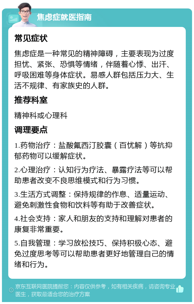 焦虑症就医指南 常见症状 焦虑症是一种常见的精神障碍，主要表现为过度担忧、紧张、恐惧等情绪，伴随着心悸、出汗、呼吸困难等身体症状。易感人群包括压力大、生活不规律、有家族史的人群。 推荐科室 精神科或心理科 调理要点 1.药物治疗：盐酸氟西汀胶囊（百忧解）等抗抑郁药物可以缓解症状。 2.心理治疗：认知行为疗法、暴露疗法等可以帮助患者改变不良思维模式和行为习惯。 3.生活方式调整：保持规律的作息、适量运动、避免刺激性食物和饮料等有助于改善症状。 4.社会支持：家人和朋友的支持和理解对患者的康复非常重要。 5.自我管理：学习放松技巧、保持积极心态、避免过度思考等可以帮助患者更好地管理自己的情绪和行为。