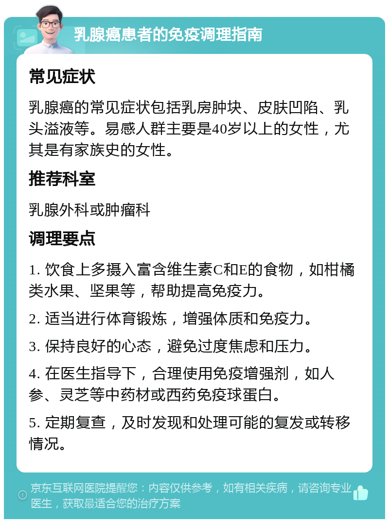 乳腺癌患者的免疫调理指南 常见症状 乳腺癌的常见症状包括乳房肿块、皮肤凹陷、乳头溢液等。易感人群主要是40岁以上的女性，尤其是有家族史的女性。 推荐科室 乳腺外科或肿瘤科 调理要点 1. 饮食上多摄入富含维生素C和E的食物，如柑橘类水果、坚果等，帮助提高免疫力。 2. 适当进行体育锻炼，增强体质和免疫力。 3. 保持良好的心态，避免过度焦虑和压力。 4. 在医生指导下，合理使用免疫增强剂，如人参、灵芝等中药材或西药免疫球蛋白。 5. 定期复查，及时发现和处理可能的复发或转移情况。