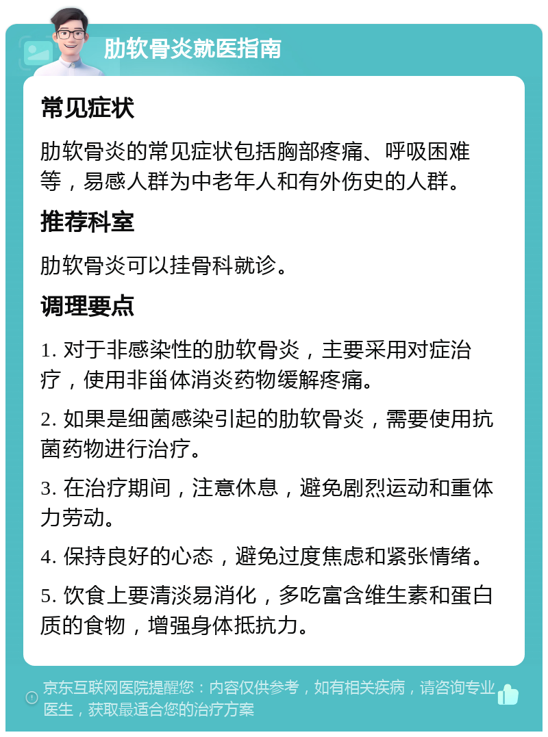 肋软骨炎就医指南 常见症状 肋软骨炎的常见症状包括胸部疼痛、呼吸困难等，易感人群为中老年人和有外伤史的人群。 推荐科室 肋软骨炎可以挂骨科就诊。 调理要点 1. 对于非感染性的肋软骨炎，主要采用对症治疗，使用非甾体消炎药物缓解疼痛。 2. 如果是细菌感染引起的肋软骨炎，需要使用抗菌药物进行治疗。 3. 在治疗期间，注意休息，避免剧烈运动和重体力劳动。 4. 保持良好的心态，避免过度焦虑和紧张情绪。 5. 饮食上要清淡易消化，多吃富含维生素和蛋白质的食物，增强身体抵抗力。