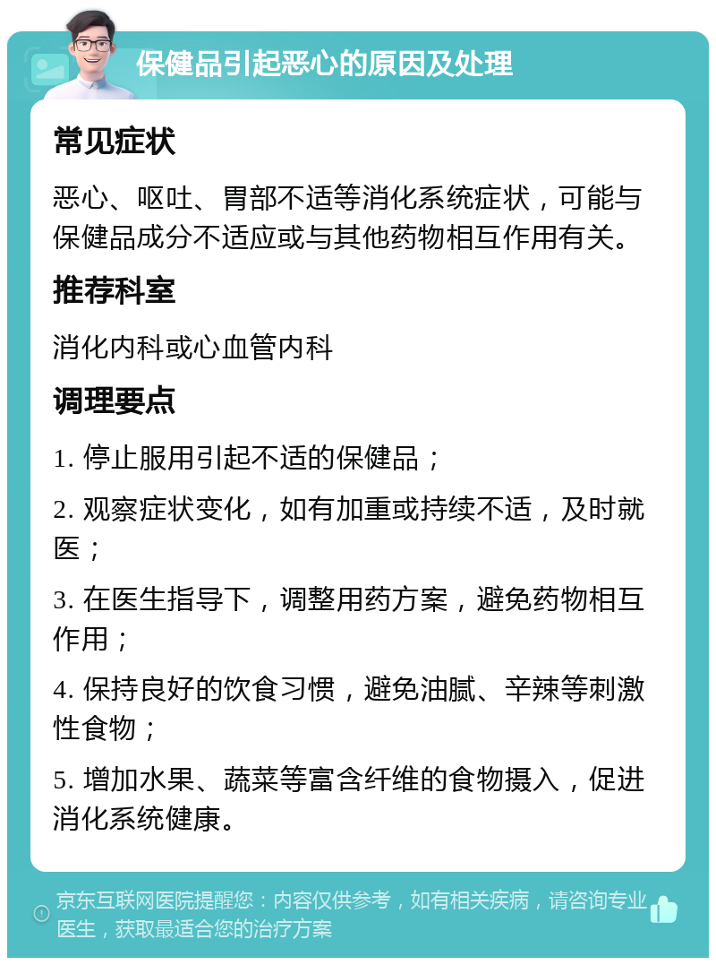 保健品引起恶心的原因及处理 常见症状 恶心、呕吐、胃部不适等消化系统症状，可能与保健品成分不适应或与其他药物相互作用有关。 推荐科室 消化内科或心血管内科 调理要点 1. 停止服用引起不适的保健品； 2. 观察症状变化，如有加重或持续不适，及时就医； 3. 在医生指导下，调整用药方案，避免药物相互作用； 4. 保持良好的饮食习惯，避免油腻、辛辣等刺激性食物； 5. 增加水果、蔬菜等富含纤维的食物摄入，促进消化系统健康。