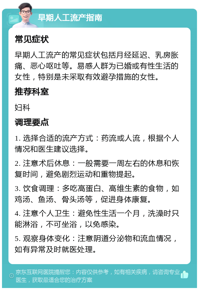 早期人工流产指南 常见症状 早期人工流产的常见症状包括月经延迟、乳房胀痛、恶心呕吐等。易感人群为已婚或有性生活的女性，特别是未采取有效避孕措施的女性。 推荐科室 妇科 调理要点 1. 选择合适的流产方式：药流或人流，根据个人情况和医生建议选择。 2. 注意术后休息：一般需要一周左右的休息和恢复时间，避免剧烈运动和重物提起。 3. 饮食调理：多吃高蛋白、高维生素的食物，如鸡汤、鱼汤、骨头汤等，促进身体康复。 4. 注意个人卫生：避免性生活一个月，洗澡时只能淋浴，不可坐浴，以免感染。 5. 观察身体变化：注意阴道分泌物和流血情况，如有异常及时就医处理。