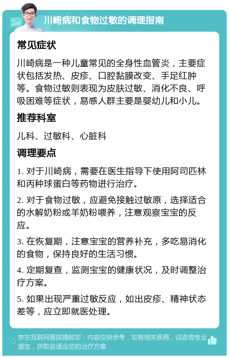 川崎病和食物过敏的调理指南 常见症状 川崎病是一种儿童常见的全身性血管炎，主要症状包括发热、皮疹、口腔黏膜改变、手足红肿等。食物过敏则表现为皮肤过敏、消化不良、呼吸困难等症状，易感人群主要是婴幼儿和小儿。 推荐科室 儿科、过敏科、心脏科 调理要点 1. 对于川崎病，需要在医生指导下使用阿司匹林和丙种球蛋白等药物进行治疗。 2. 对于食物过敏，应避免接触过敏原，选择适合的水解奶粉或羊奶粉喂养，注意观察宝宝的反应。 3. 在恢复期，注意宝宝的营养补充，多吃易消化的食物，保持良好的生活习惯。 4. 定期复查，监测宝宝的健康状况，及时调整治疗方案。 5. 如果出现严重过敏反应，如出皮疹、精神状态差等，应立即就医处理。