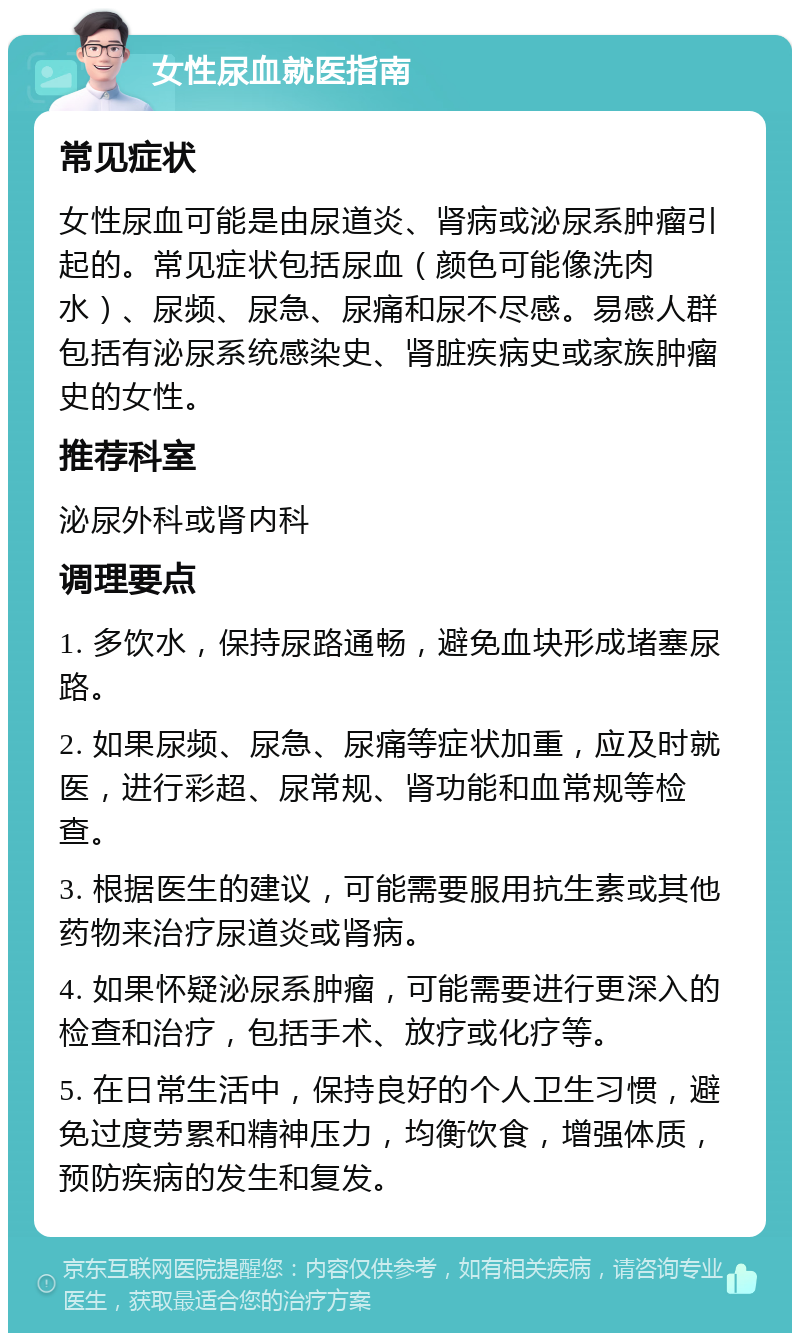 女性尿血就医指南 常见症状 女性尿血可能是由尿道炎、肾病或泌尿系肿瘤引起的。常见症状包括尿血（颜色可能像洗肉水）、尿频、尿急、尿痛和尿不尽感。易感人群包括有泌尿系统感染史、肾脏疾病史或家族肿瘤史的女性。 推荐科室 泌尿外科或肾内科 调理要点 1. 多饮水，保持尿路通畅，避免血块形成堵塞尿路。 2. 如果尿频、尿急、尿痛等症状加重，应及时就医，进行彩超、尿常规、肾功能和血常规等检查。 3. 根据医生的建议，可能需要服用抗生素或其他药物来治疗尿道炎或肾病。 4. 如果怀疑泌尿系肿瘤，可能需要进行更深入的检查和治疗，包括手术、放疗或化疗等。 5. 在日常生活中，保持良好的个人卫生习惯，避免过度劳累和精神压力，均衡饮食，增强体质，预防疾病的发生和复发。