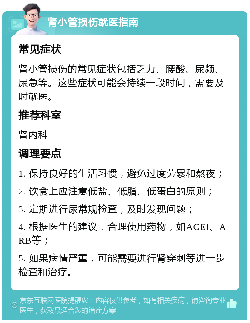 肾小管损伤就医指南 常见症状 肾小管损伤的常见症状包括乏力、腰酸、尿频、尿急等。这些症状可能会持续一段时间，需要及时就医。 推荐科室 肾内科 调理要点 1. 保持良好的生活习惯，避免过度劳累和熬夜； 2. 饮食上应注意低盐、低脂、低蛋白的原则； 3. 定期进行尿常规检查，及时发现问题； 4. 根据医生的建议，合理使用药物，如ACEI、ARB等； 5. 如果病情严重，可能需要进行肾穿刺等进一步检查和治疗。