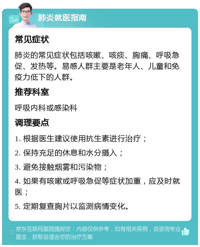 肺炎就医指南 常见症状 肺炎的常见症状包括咳嗽、咳痰、胸痛、呼吸急促、发热等。易感人群主要是老年人、儿童和免疫力低下的人群。 推荐科室 呼吸内科或感染科 调理要点 1. 根据医生建议使用抗生素进行治疗； 2. 保持充足的休息和水分摄入； 3. 避免接触烟雾和污染物； 4. 如果有咳嗽或呼吸急促等症状加重，应及时就医； 5. 定期复查胸片以监测病情变化。