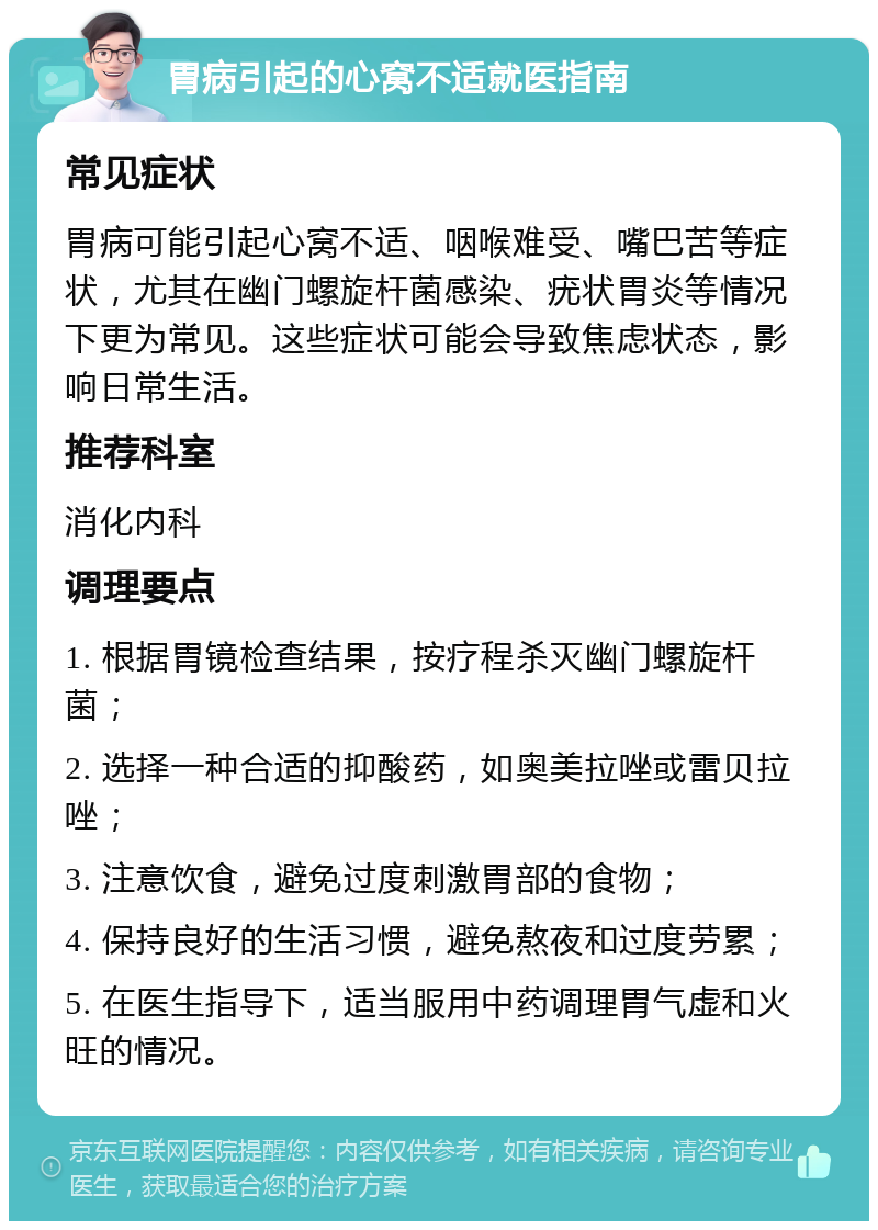 胃病引起的心窝不适就医指南 常见症状 胃病可能引起心窝不适、咽喉难受、嘴巴苦等症状，尤其在幽门螺旋杆菌感染、疣状胃炎等情况下更为常见。这些症状可能会导致焦虑状态，影响日常生活。 推荐科室 消化内科 调理要点 1. 根据胃镜检查结果，按疗程杀灭幽门螺旋杆菌； 2. 选择一种合适的抑酸药，如奥美拉唑或雷贝拉唑； 3. 注意饮食，避免过度刺激胃部的食物； 4. 保持良好的生活习惯，避免熬夜和过度劳累； 5. 在医生指导下，适当服用中药调理胃气虚和火旺的情况。