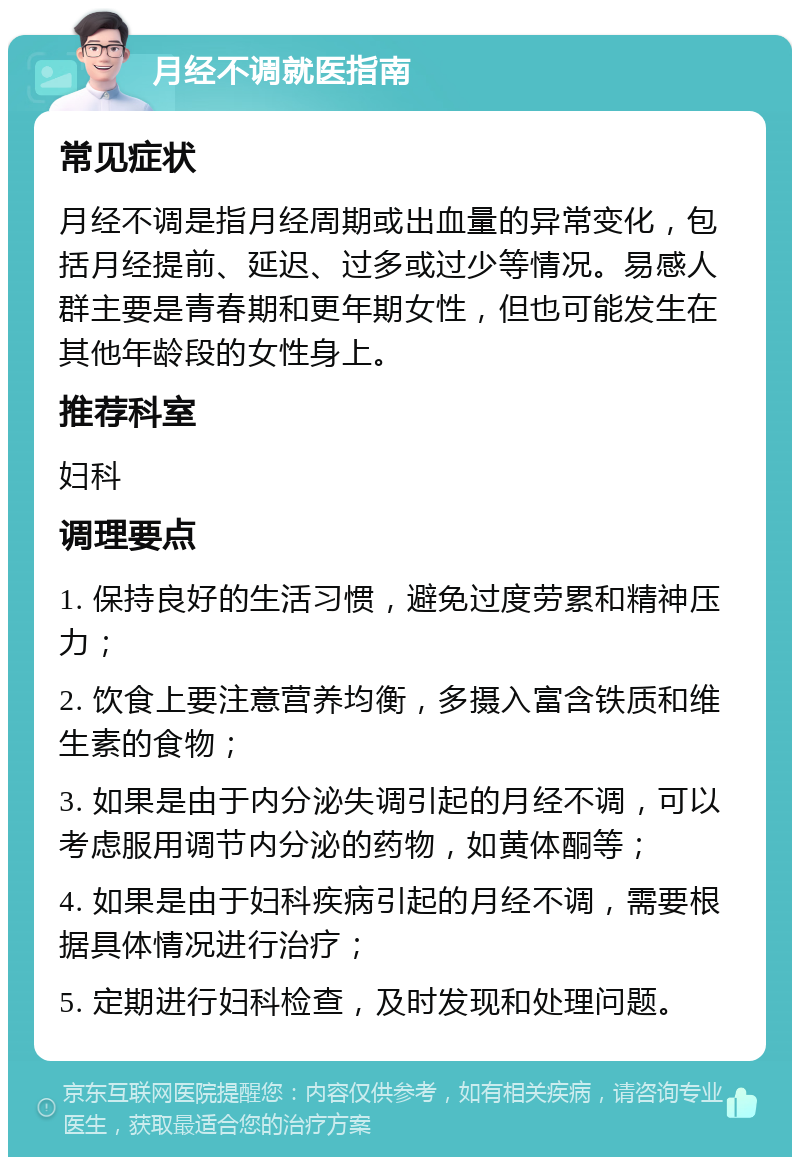 月经不调就医指南 常见症状 月经不调是指月经周期或出血量的异常变化，包括月经提前、延迟、过多或过少等情况。易感人群主要是青春期和更年期女性，但也可能发生在其他年龄段的女性身上。 推荐科室 妇科 调理要点 1. 保持良好的生活习惯，避免过度劳累和精神压力； 2. 饮食上要注意营养均衡，多摄入富含铁质和维生素的食物； 3. 如果是由于内分泌失调引起的月经不调，可以考虑服用调节内分泌的药物，如黄体酮等； 4. 如果是由于妇科疾病引起的月经不调，需要根据具体情况进行治疗； 5. 定期进行妇科检查，及时发现和处理问题。