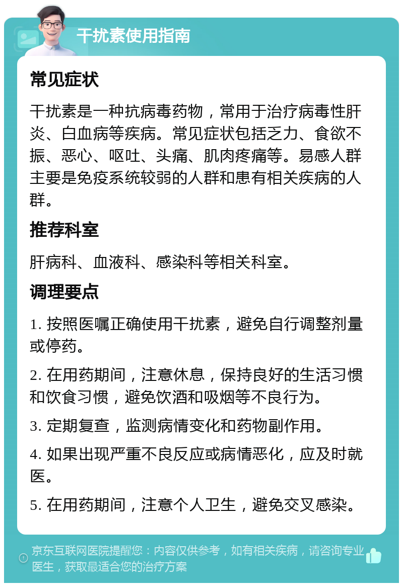 干扰素使用指南 常见症状 干扰素是一种抗病毒药物，常用于治疗病毒性肝炎、白血病等疾病。常见症状包括乏力、食欲不振、恶心、呕吐、头痛、肌肉疼痛等。易感人群主要是免疫系统较弱的人群和患有相关疾病的人群。 推荐科室 肝病科、血液科、感染科等相关科室。 调理要点 1. 按照医嘱正确使用干扰素，避免自行调整剂量或停药。 2. 在用药期间，注意休息，保持良好的生活习惯和饮食习惯，避免饮酒和吸烟等不良行为。 3. 定期复查，监测病情变化和药物副作用。 4. 如果出现严重不良反应或病情恶化，应及时就医。 5. 在用药期间，注意个人卫生，避免交叉感染。