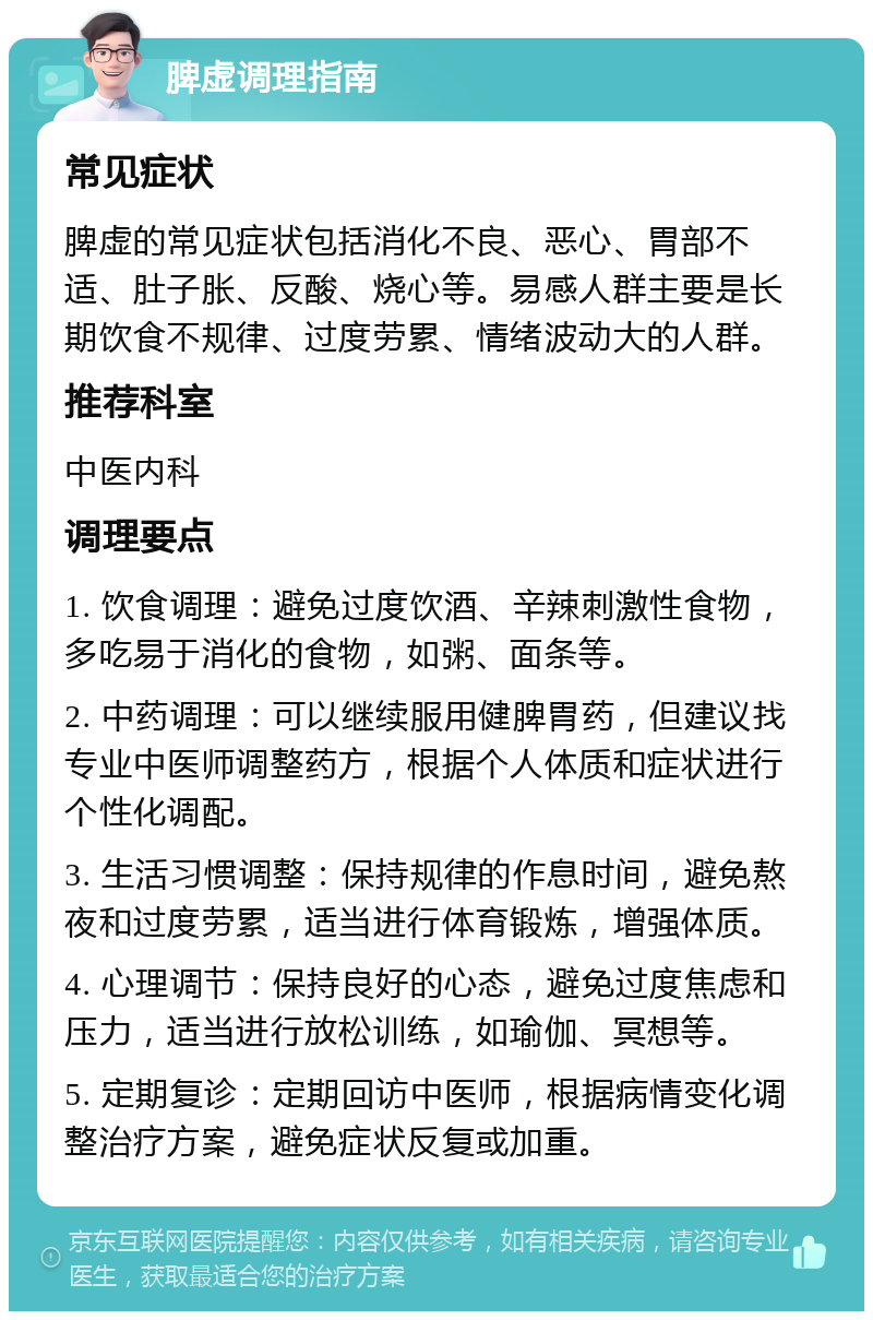 脾虚调理指南 常见症状 脾虚的常见症状包括消化不良、恶心、胃部不适、肚子胀、反酸、烧心等。易感人群主要是长期饮食不规律、过度劳累、情绪波动大的人群。 推荐科室 中医内科 调理要点 1. 饮食调理：避免过度饮酒、辛辣刺激性食物，多吃易于消化的食物，如粥、面条等。 2. 中药调理：可以继续服用健脾胃药，但建议找专业中医师调整药方，根据个人体质和症状进行个性化调配。 3. 生活习惯调整：保持规律的作息时间，避免熬夜和过度劳累，适当进行体育锻炼，增强体质。 4. 心理调节：保持良好的心态，避免过度焦虑和压力，适当进行放松训练，如瑜伽、冥想等。 5. 定期复诊：定期回访中医师，根据病情变化调整治疗方案，避免症状反复或加重。