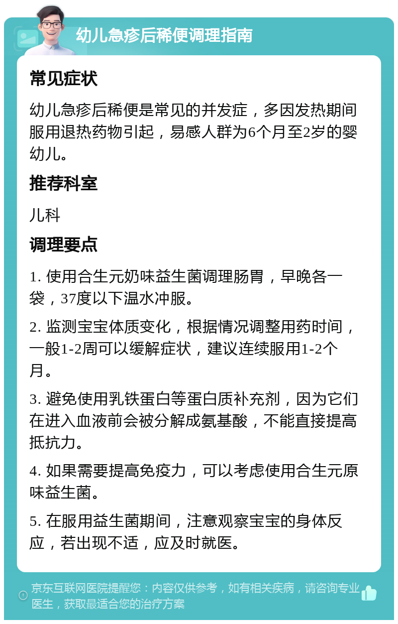 幼儿急疹后稀便调理指南 常见症状 幼儿急疹后稀便是常见的并发症，多因发热期间服用退热药物引起，易感人群为6个月至2岁的婴幼儿。 推荐科室 儿科 调理要点 1. 使用合生元奶味益生菌调理肠胃，早晚各一袋，37度以下温水冲服。 2. 监测宝宝体质变化，根据情况调整用药时间，一般1-2周可以缓解症状，建议连续服用1-2个月。 3. 避免使用乳铁蛋白等蛋白质补充剂，因为它们在进入血液前会被分解成氨基酸，不能直接提高抵抗力。 4. 如果需要提高免疫力，可以考虑使用合生元原味益生菌。 5. 在服用益生菌期间，注意观察宝宝的身体反应，若出现不适，应及时就医。