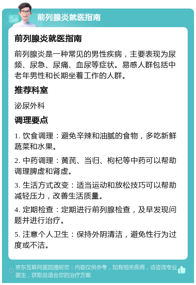 前列腺炎就医指南 前列腺炎就医指南 前列腺炎是一种常见的男性疾病，主要表现为尿频、尿急、尿痛、血尿等症状。易感人群包括中老年男性和长期坐着工作的人群。 推荐科室 泌尿外科 调理要点 1. 饮食调理：避免辛辣和油腻的食物，多吃新鲜蔬菜和水果。 2. 中药调理：黄芪、当归、枸杞等中药可以帮助调理脾虚和肾虚。 3. 生活方式改变：适当运动和放松技巧可以帮助减轻压力，改善生活质量。 4. 定期检查：定期进行前列腺检查，及早发现问题并进行治疗。 5. 注意个人卫生：保持外阴清洁，避免性行为过度或不洁。