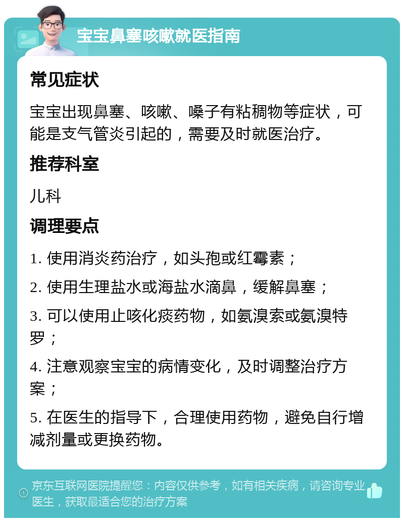 宝宝鼻塞咳嗽就医指南 常见症状 宝宝出现鼻塞、咳嗽、嗓子有粘稠物等症状，可能是支气管炎引起的，需要及时就医治疗。 推荐科室 儿科 调理要点 1. 使用消炎药治疗，如头孢或红霉素； 2. 使用生理盐水或海盐水滴鼻，缓解鼻塞； 3. 可以使用止咳化痰药物，如氨溴索或氨溴特罗； 4. 注意观察宝宝的病情变化，及时调整治疗方案； 5. 在医生的指导下，合理使用药物，避免自行增减剂量或更换药物。