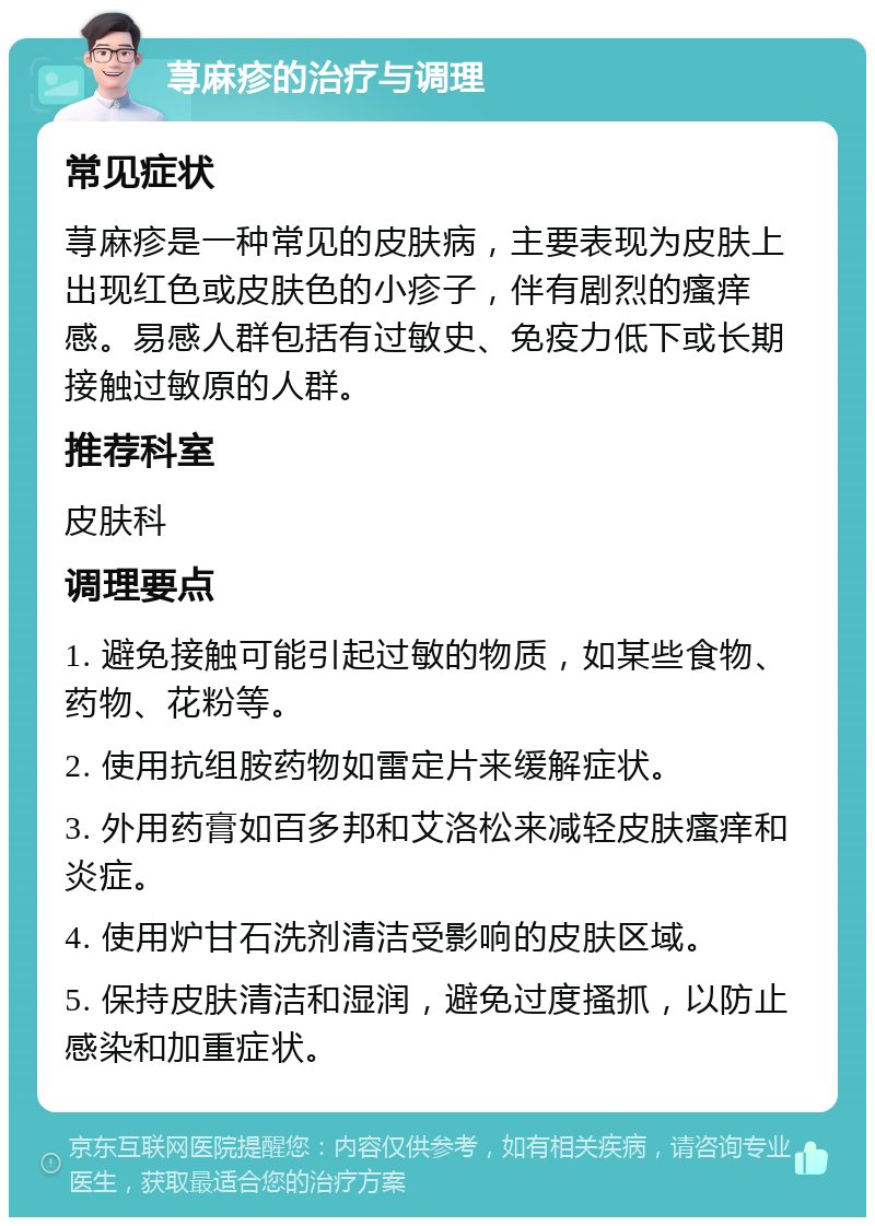 荨麻疹的治疗与调理 常见症状 荨麻疹是一种常见的皮肤病，主要表现为皮肤上出现红色或皮肤色的小疹子，伴有剧烈的瘙痒感。易感人群包括有过敏史、免疫力低下或长期接触过敏原的人群。 推荐科室 皮肤科 调理要点 1. 避免接触可能引起过敏的物质，如某些食物、药物、花粉等。 2. 使用抗组胺药物如雷定片来缓解症状。 3. 外用药膏如百多邦和艾洛松来减轻皮肤瘙痒和炎症。 4. 使用炉甘石洗剂清洁受影响的皮肤区域。 5. 保持皮肤清洁和湿润，避免过度搔抓，以防止感染和加重症状。