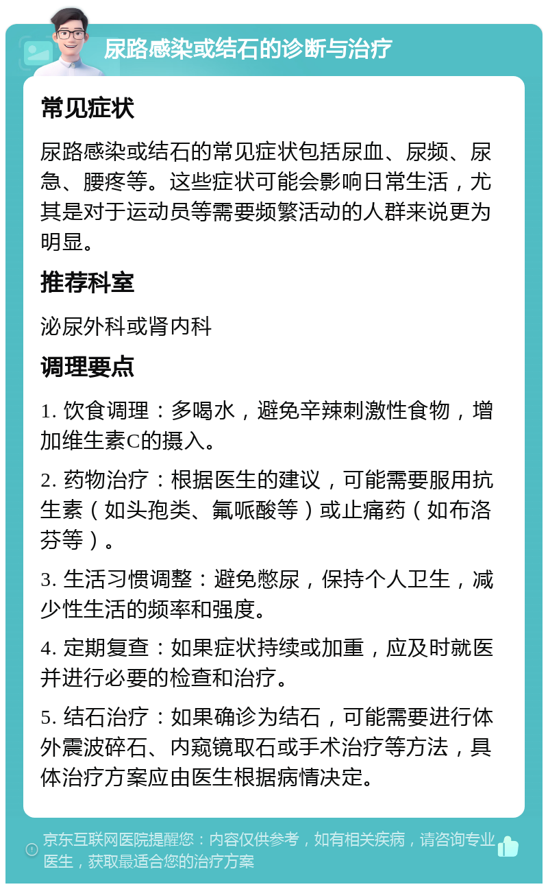 尿路感染或结石的诊断与治疗 常见症状 尿路感染或结石的常见症状包括尿血、尿频、尿急、腰疼等。这些症状可能会影响日常生活，尤其是对于运动员等需要频繁活动的人群来说更为明显。 推荐科室 泌尿外科或肾内科 调理要点 1. 饮食调理：多喝水，避免辛辣刺激性食物，增加维生素C的摄入。 2. 药物治疗：根据医生的建议，可能需要服用抗生素（如头孢类、氟哌酸等）或止痛药（如布洛芬等）。 3. 生活习惯调整：避免憋尿，保持个人卫生，减少性生活的频率和强度。 4. 定期复查：如果症状持续或加重，应及时就医并进行必要的检查和治疗。 5. 结石治疗：如果确诊为结石，可能需要进行体外震波碎石、内窥镜取石或手术治疗等方法，具体治疗方案应由医生根据病情决定。