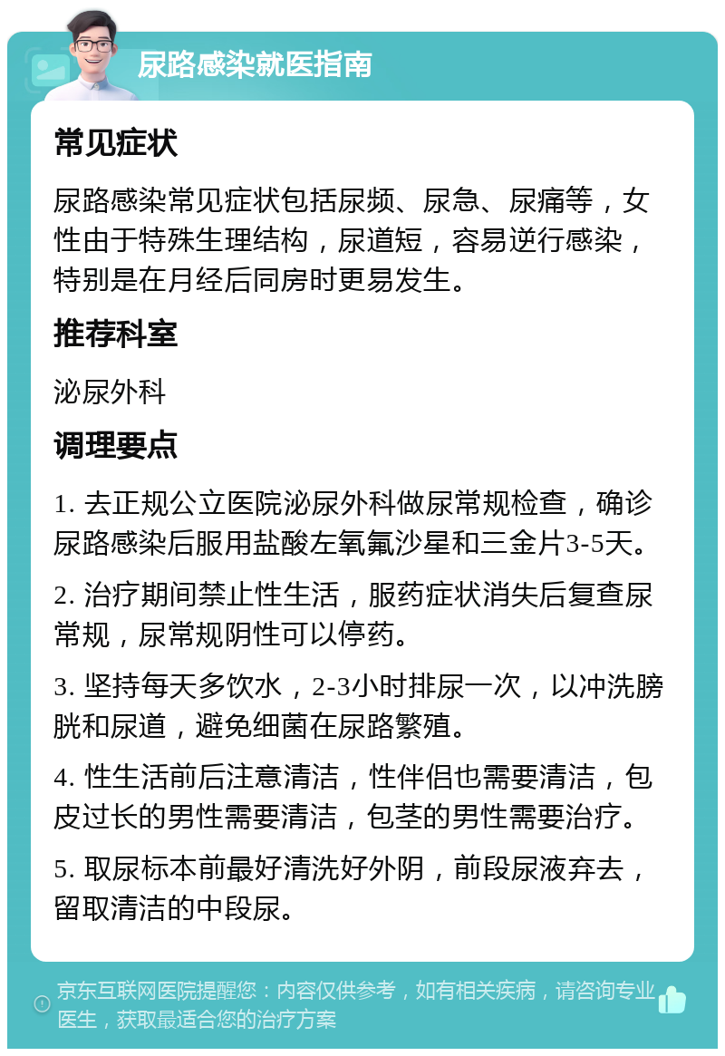 尿路感染就医指南 常见症状 尿路感染常见症状包括尿频、尿急、尿痛等，女性由于特殊生理结构，尿道短，容易逆行感染，特别是在月经后同房时更易发生。 推荐科室 泌尿外科 调理要点 1. 去正规公立医院泌尿外科做尿常规检查，确诊尿路感染后服用盐酸左氧氟沙星和三金片3-5天。 2. 治疗期间禁止性生活，服药症状消失后复查尿常规，尿常规阴性可以停药。 3. 坚持每天多饮水，2-3小时排尿一次，以冲洗膀胱和尿道，避免细菌在尿路繁殖。 4. 性生活前后注意清洁，性伴侣也需要清洁，包皮过长的男性需要清洁，包茎的男性需要治疗。 5. 取尿标本前最好清洗好外阴，前段尿液弃去，留取清洁的中段尿。