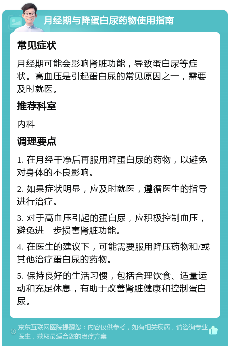 月经期与降蛋白尿药物使用指南 常见症状 月经期可能会影响肾脏功能，导致蛋白尿等症状。高血压是引起蛋白尿的常见原因之一，需要及时就医。 推荐科室 内科 调理要点 1. 在月经干净后再服用降蛋白尿的药物，以避免对身体的不良影响。 2. 如果症状明显，应及时就医，遵循医生的指导进行治疗。 3. 对于高血压引起的蛋白尿，应积极控制血压，避免进一步损害肾脏功能。 4. 在医生的建议下，可能需要服用降压药物和/或其他治疗蛋白尿的药物。 5. 保持良好的生活习惯，包括合理饮食、适量运动和充足休息，有助于改善肾脏健康和控制蛋白尿。