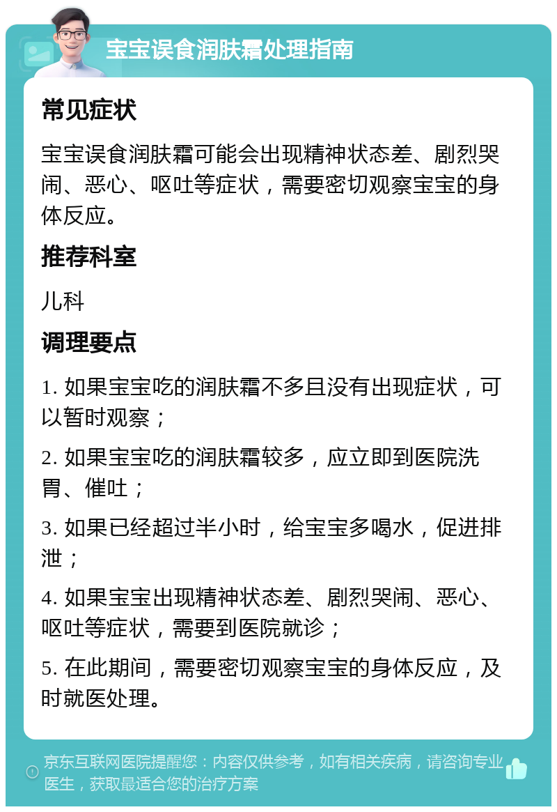 宝宝误食润肤霜处理指南 常见症状 宝宝误食润肤霜可能会出现精神状态差、剧烈哭闹、恶心、呕吐等症状，需要密切观察宝宝的身体反应。 推荐科室 儿科 调理要点 1. 如果宝宝吃的润肤霜不多且没有出现症状，可以暂时观察； 2. 如果宝宝吃的润肤霜较多，应立即到医院洗胃、催吐； 3. 如果已经超过半小时，给宝宝多喝水，促进排泄； 4. 如果宝宝出现精神状态差、剧烈哭闹、恶心、呕吐等症状，需要到医院就诊； 5. 在此期间，需要密切观察宝宝的身体反应，及时就医处理。