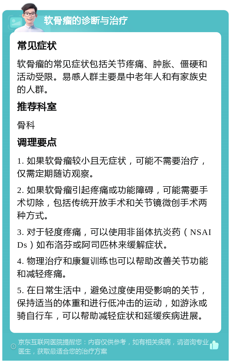 软骨瘤的诊断与治疗 常见症状 软骨瘤的常见症状包括关节疼痛、肿胀、僵硬和活动受限。易感人群主要是中老年人和有家族史的人群。 推荐科室 骨科 调理要点 1. 如果软骨瘤较小且无症状，可能不需要治疗，仅需定期随访观察。 2. 如果软骨瘤引起疼痛或功能障碍，可能需要手术切除，包括传统开放手术和关节镜微创手术两种方式。 3. 对于轻度疼痛，可以使用非甾体抗炎药（NSAIDs）如布洛芬或阿司匹林来缓解症状。 4. 物理治疗和康复训练也可以帮助改善关节功能和减轻疼痛。 5. 在日常生活中，避免过度使用受影响的关节，保持适当的体重和进行低冲击的运动，如游泳或骑自行车，可以帮助减轻症状和延缓疾病进展。