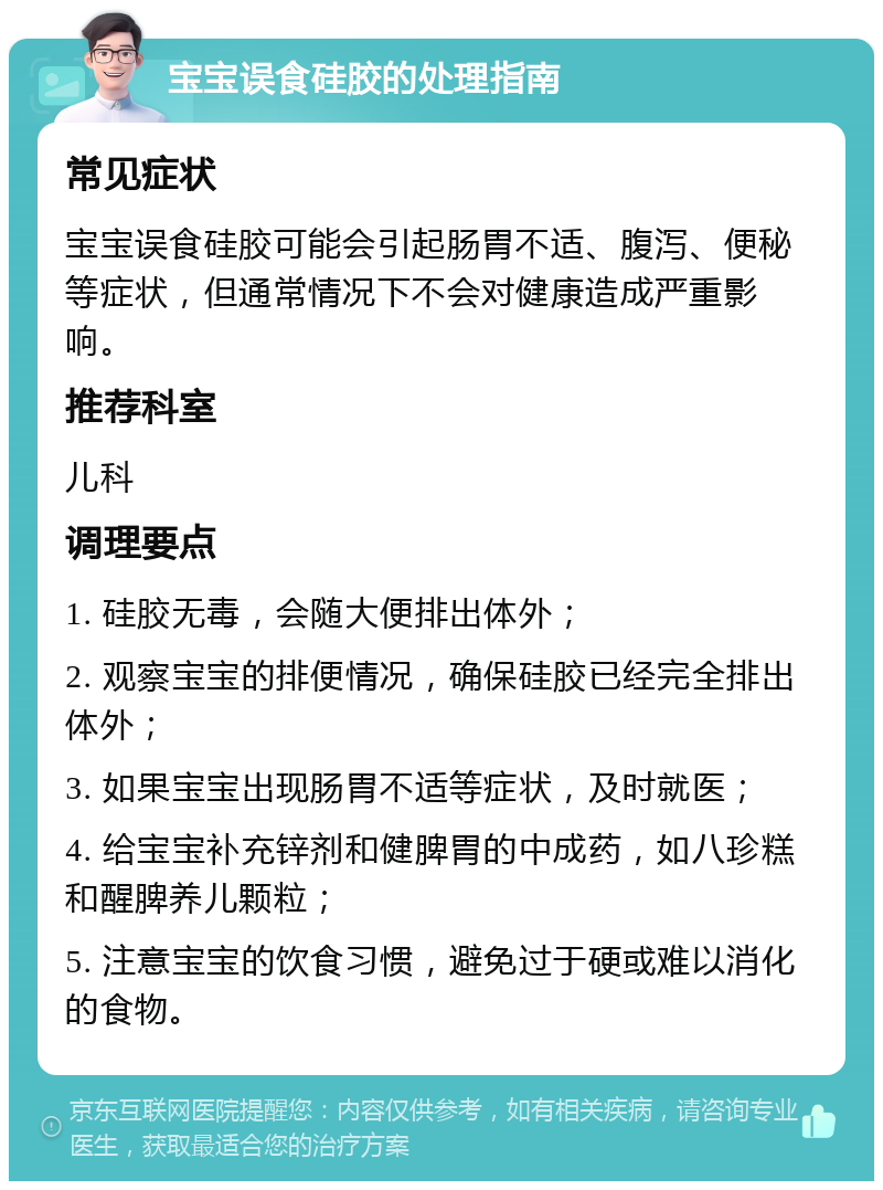 宝宝误食硅胶的处理指南 常见症状 宝宝误食硅胶可能会引起肠胃不适、腹泻、便秘等症状，但通常情况下不会对健康造成严重影响。 推荐科室 儿科 调理要点 1. 硅胶无毒，会随大便排出体外； 2. 观察宝宝的排便情况，确保硅胶已经完全排出体外； 3. 如果宝宝出现肠胃不适等症状，及时就医； 4. 给宝宝补充锌剂和健脾胃的中成药，如八珍糕和醒脾养儿颗粒； 5. 注意宝宝的饮食习惯，避免过于硬或难以消化的食物。