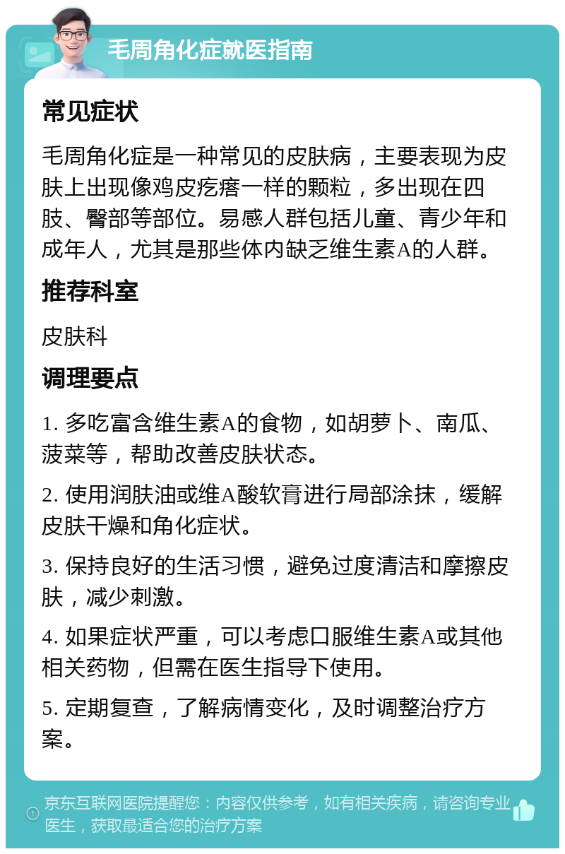 毛周角化症就医指南 常见症状 毛周角化症是一种常见的皮肤病，主要表现为皮肤上出现像鸡皮疙瘩一样的颗粒，多出现在四肢、臀部等部位。易感人群包括儿童、青少年和成年人，尤其是那些体内缺乏维生素A的人群。 推荐科室 皮肤科 调理要点 1. 多吃富含维生素A的食物，如胡萝卜、南瓜、菠菜等，帮助改善皮肤状态。 2. 使用润肤油或维A酸软膏进行局部涂抹，缓解皮肤干燥和角化症状。 3. 保持良好的生活习惯，避免过度清洁和摩擦皮肤，减少刺激。 4. 如果症状严重，可以考虑口服维生素A或其他相关药物，但需在医生指导下使用。 5. 定期复查，了解病情变化，及时调整治疗方案。